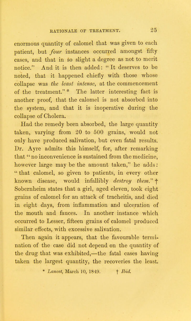 enormous quantity of calomel that was given to each patient, but four instances occurred amongst fifty cases, and that in so slight a degree as not to merit notice. And it is then added: It deserves to be noted, that it happened chiefly with those whose collapse was the least intense^ at the commencement of the treatment. * The latter interesting fact is another proof, that the calomel is not absorbed into the system, and that it is inoperative during the collapse of Cholera. Had the remedy been absorbed, the large quantity taken, varying from 20 to 500 grains, would not only have produced salivation, but even fatal results. Dr. Ayre admits this himself, for, after remarking that  no inconvenience is sustained from the medicine, however large may be the amount taken, he adds:  that calomel, so given to patients, in every other known disease, would infallibly destroy them'' f Sobernheim states that a girl, aged eleven, took eight grains of calomel for an attack of tracheitis, and died in eight days, from inflammation and ulceration of the mouth and fauces. In another instance which occurred to Lesser, fifteen grains of calomel produced similar efi'ects, with excessive salivation. Then again it appears, that the favourable termi- nation of the case did not depend on the quantity of the drug that was exhibited,—the fatal cases having taken the largest quantity, the recoveries the least. * Lancet, March 10, 1849. \ Ibid.