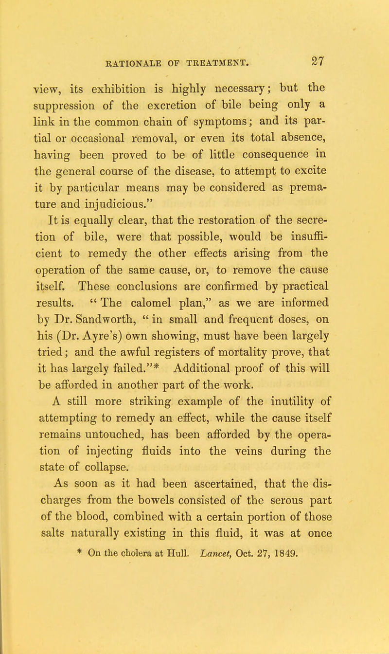 view, its exhibition is highly necessary; but the suppression of the excretion of bile being only a link in the common chain of symptoms; and its par- tial or occasional removal, or even its total absence, having been proved to be of little consequence in the general course of the disease, to attempt to excite it by particular means may be considered as prema- ture and injudicious. It is equally clear, that the restoration of the secre- tion of bile, were that possible, would be insuffi- cient to remedy the other effects arising from the operation of the same cause, or, to remove the cause itself. These conclusions are confirmed by practical results.  The calomel plan, as we are informed by Dr. Sandworth,  in small and frequent doses, on his (Dr. Ayre's) own showing, must have been largely tried; and the awful registers of mortality prove, that it has largely failed.* Additional proof of this will be afforded in another part of the work. A still more striking example of the inutility of attempting to remedy an effect, while the cause itself remains untouched, has been afforded by the opera- tion of injecting fluids into the veins during the state of collapse. As soon as it had been ascertained, that the dis- charges from the bowels consisted of the serous part of the blood, combined with a certain portion of those salts naturally existing in this fluid, it was at once * On the cholera at Hull. Lancet, Oct. 27, 1849.