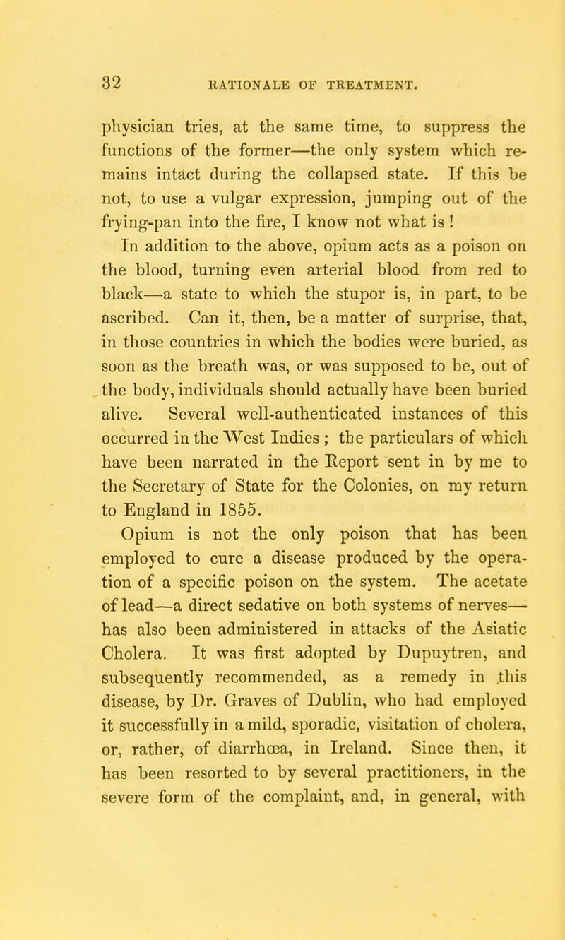 physician tries, at the same time, to suppress the functions of the former—the only system which re- mains intact during the collapsed state. If this be not, to use a vulgar expression, jumping out of the frying-pan into the fire, I know not what is ! In addition to the above, opium acts as a poison on the blood, turning even arterial blood from red to black—a state to which the stupor is, in part, to be ascribed. Can it, then, be a matter of surprise, that, in those countries in which the bodies were buried, as soon as the breath was, or was supposed to be, out of the body, individuals should actually have been buried alive. Several well-authenticated instances of this occurred in the West Indies ; the particulars of which have been narrated in the Report sent in by me to the Secretary of State for the Colonies, on my return to England in 1855. Opium is not the only poison that has been employed to cure a disease produced by the opera- tion of a specific poison on the system. The acetate of lead—a direct sedative on both systems of nerves— has also been administered in attacks of the Asiatic Cholera. It was first adopted by Dupuytren, and subsequently recommended, as a remedy in .this disease, by Dr. Graves of Dublin, who had employed it successfully in a mild, sporadic, visitation of cholera, or, rather, of diarrhoea, in Ireland. Since then, it has been resorted to by several practitioners, in the severe form of the complaint, and, in general, with