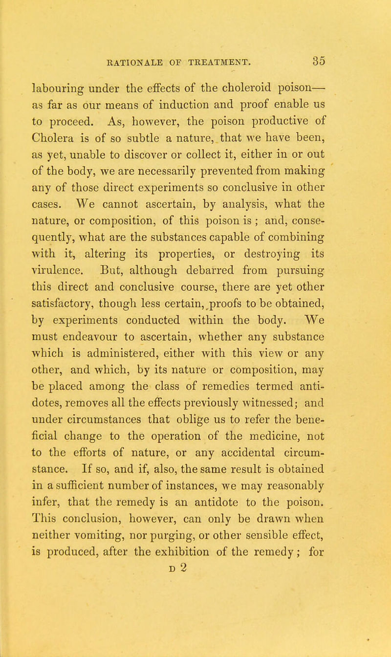 labouring under the effects of the choleroid poison— as far as our means of induction and proof enable us to proceed. As, however, the poison productive of Cholera is of so subtle a nature, that we have been, as yet, unable to discover or collect it, either in or out of the body, we are necessarily prevented from making any of those direct experiments so conclusive in other cases. We cannot ascertain, by analysis, what the nature, or composition, of this poison is ; and, conse- quently, what are the substances capable of combining with it, altering its properties, or destroying its virulence. But, although debarred from pursuing this direct and conclusive course, there are yet other satisfactory, though less certain, proofs to be obtained, by experiments conducted within the body. We must endeavour to ascertain, whether any substance which is administered, either with this view or any other, and which, by its nature or composition, may be placed among the class of remedies termed anti- dotes, removes all the effects previously witnessed; and under circumstances that oblige us to refer the bene- ficial change to the operation of the medicine, not to the efforts of nature, or any accidental circum- stance. If so, and if, also, the same result is obtained in a sufficient number of instances, we may reasonably infer, that the remedy is an antidote to the poison. This conclusion, however, can only be drawn when neither vomiting, nor purging, or other sensible effect, is produced, after the exhibition of the remedy; for D 2