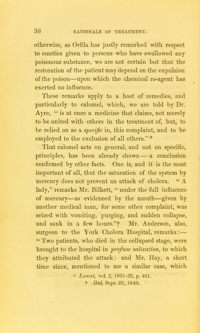 otherwise, as Orfila has justly remarked with respect to emetics given to persons who have swallowed any poisonous substance, we are not certain but that the restoration of the patient may depend on the expulsion of the poison—upon which the chemical re-agent has exerted no influence. These remarks apply to a host of remedies, and particularly to calomel, which, we are told by Dr. Ayre, is at once a medicine that claims, not merely to be united with others in the treatment of, but, to be relied on as a Sfecific in, this complaint, and to be employed to the exclusion of all others. * That calomel acts on general, and not on specific, principles, has been already shown — a conclusion confirmed by other facts. One is, and it is the most important of all, that the saturation of the system by mercury does not prevent an attack of cholera.  A lady, remarks Mr. Bilkett,  under the full influence of mercury—as evidenced by the mouth—given by another medical man, for some other complaint, was seized with vomiting, purging, and sudden collapse, and sank in a few hours.•j Mr. Anderson, also, surgeon to the York Cholera Hospital, remarks:—  Two patients, who died in the collapsed stage, were brought to the hospital in profuse salivation^ to which they attributed the attack: and Mr. Hay, a short time since, mentioned to me a similar case, which * Lancet, vol. 2, 1831-32, p. 461. t Ibid, Sept. 22, 1849.