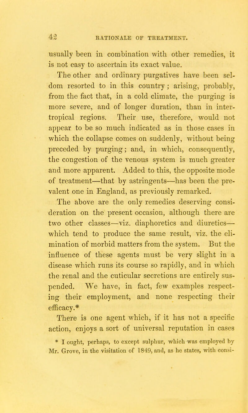 usually been in combination with, other remedies, it is not easy to ascertain its exact value. The other and ordinary purgatives have been sel- dom resorted to in this country ; arising, probably, from the fact that, in a cold climate, the purging is more severe, and of longer duration, than in inter- tropical regions. Their use, therefore, would not appear to be so much indicated as in those cases in which the collapse comes on suddenly, w^ithout being preceded by purging; and, in which, consequently, the congestion of the venous system is much greater and more apparent. Added to this, the opposite mode of treatment—that by astringents—has been the pre- valent one in England, as previously remarked. The above are the only remedies deserving consi- deration on the present occasion, although there are two other classes—viz. diaphoretics and diuretics— which tend to produce the same result, viz. the eli- mination of morbid matters from the system. But the influence of these agents must be very slight in a disease which runs its course so rapidly, and in which the renal and the cuticular secretions are entirely sus- pended. We have, in fact, few examples respect- ing their employment, and none respecting their efficacy.* There is one agent which, if it has not a specific action, enjoys a sort of universal reputation in cases * I ought, perhaps, to except sulphur, which was employed by Mr. Grove, in the visitation of 1849, and, as he states, with consi-