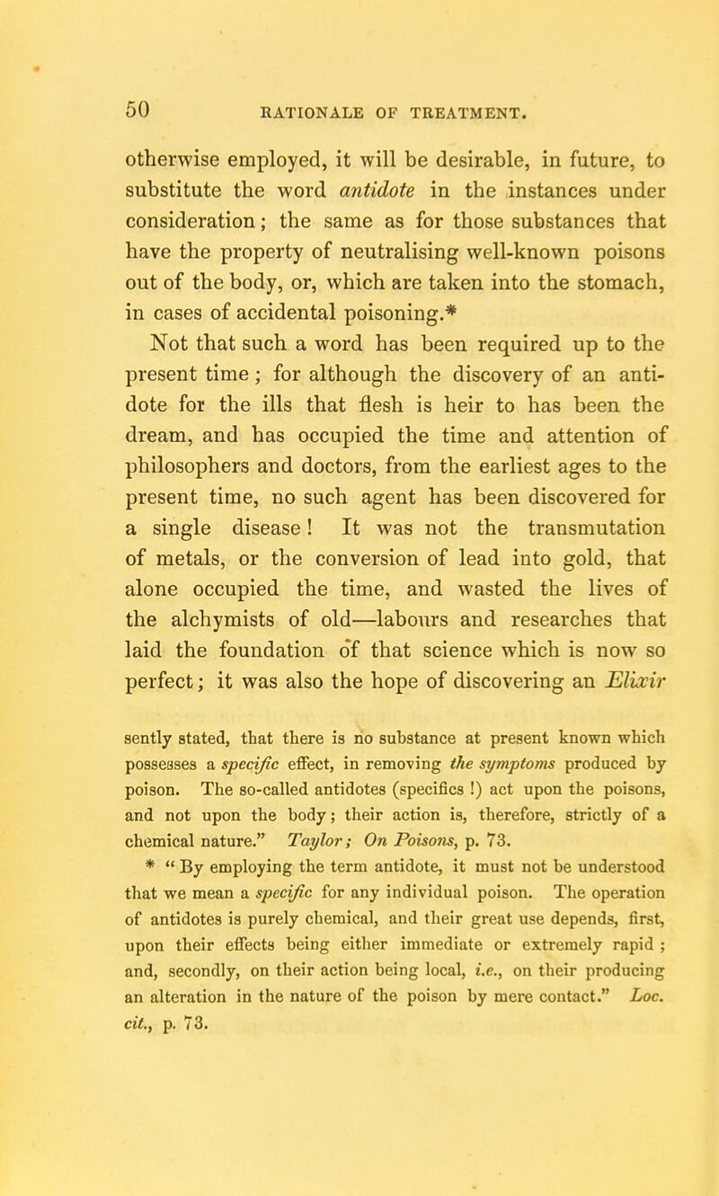 otherwise employed, it will be desirable, in future, to substitute the word antidote in the instances under consideration; the same as for those substances that have the property of neutralising well-known poisons out of the body, or, which are taken into the stomach, in cases of accidental poisoning.* Not that such a word has been required up to the present time; for although the discovery of an anti- dote for the ills that flesh is heir to has been the dream, and has occupied the time and attention of philosophers and doctors, from the earliest ages to the present time, no such agent has been discovered for a single disease! It was not the transmutation of metals, or the conversion of lead into gold, that alone occupied the time, and wasted the lives of the alchymists of old—labours and researches that laid the foundation of that science which is now so perfect; it was also the hope of discovering an Elixir sently stated, that there is no substance at present known which posseases a specific effect, in removing the symptoms produced by poison. The so-called antidotes (specifics !) act upon the poisons, and not upon the body; their action is, therefore, strictly of a chemical nature. Taylor; On Poisons, p. 73. *  By employing the term antidote, it must not be understood that we mean a specific for any individual poison. The operation of antidotes is purely chemical, and their great use depends, first, upon their effects being either immediate or extremely rapid ; and, secondly, on their action being local, i.e., on their producing an alteration in the nature of the poison by mere contact. Loc. cit., p. 73.