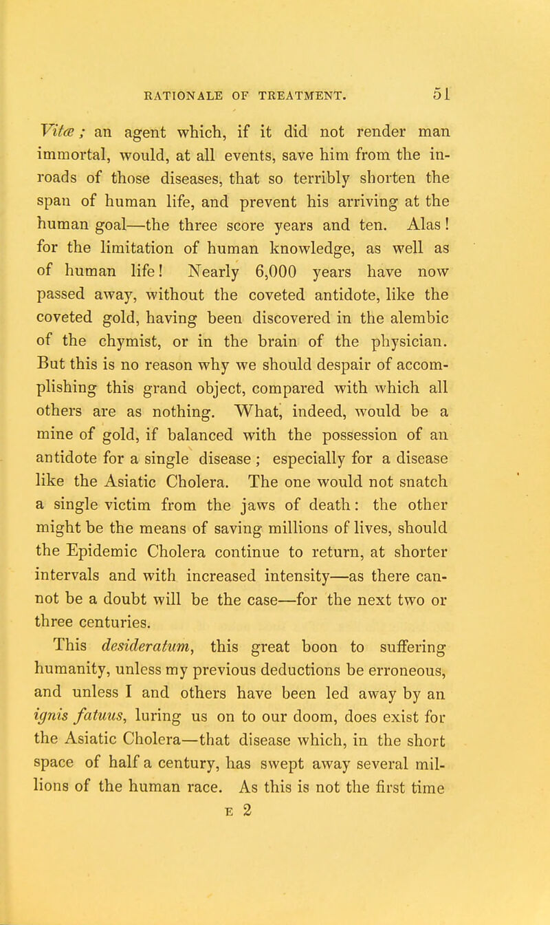 Vit<s; an agent which, if it did not render man immortal, would, at all events, save him from the in- roads of those diseases, that so terribly shorten the span of human life, and prevent his arriving at the human goal—the three score years and ten. Alas! for the limitation of human knowledge, as well as of human life! Nearly 6,000 years have now passed away, without the coveted antidote, like the coveted gold, having been discovered in the alembic of the chymist, or in the brain of the physician. But this is no reason why we should despair of accom- plishing this grand object, compared with which all others are as nothing. What, indeed, would be a mine of gold, if balanced with the possession of an antidote for a single disease ; especially for a disease like the Asiatic Cholera. The one would not snatch a single victim from the jaws of death: the other might be the means of saving millions of lives, should the Epidemic Cholera continue to return, at shorter intervals and with increased intensity—as there can- not be a doubt will be the case—for the next two or three centuries. This desideratum, this great boon to suffering humanity, unless my previous deductions be erroneous, and unless I and others have been led away by an ignis fatuus, luring us on to our doom, does exist for the Asiatic Cholera—that disease which, in the short space of half a century, has swept away several mil- lions of the human race. As this is not the first time E 2