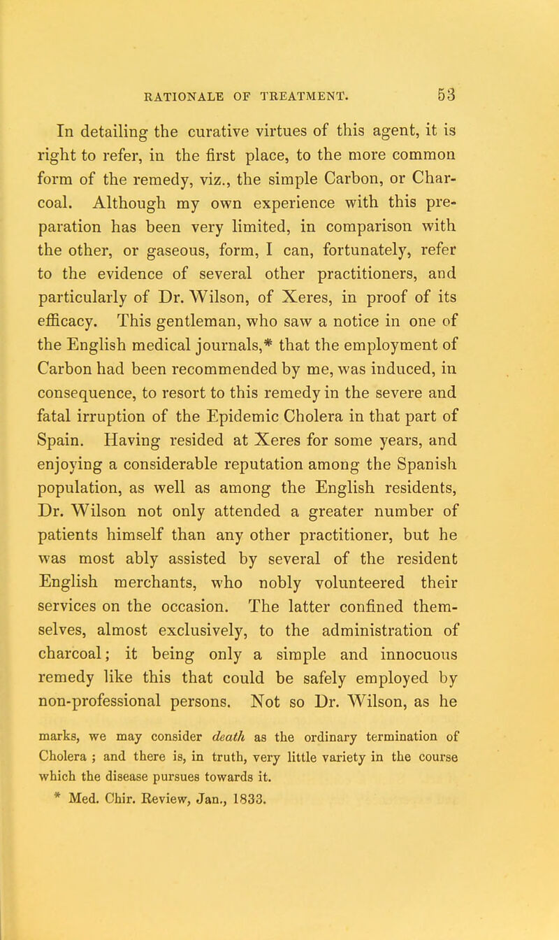 In detailing the curative virtues of this agent, it is right to refer, in the first place, to the more common form of the remedy, viz., the simple Carbon, or Char- coal. Although my own experience with this pre- paration has been very limited, in comparison with the other, or gaseous, form, I can, fortunately, refer to the evidence of several other practitioners, and particularly of Dr. Wilson, of Xeres, in proof of its efficacy. This gentleman, who saw a notice in one of the English medical journals,* that the employment of Carbon had been recommended by me, was induced, in consequence, to resort to this remedy in the severe and fatal irruption of the Epidemic Cholera in that part of Spain. Having resided at Xeres for some years, and enjoying a considerable reputation among the Spanish population, as well as among the English residents. Dr. Wilson not only attended a greater number of patients himself than any other practitioner, but he was most ably assisted by several of the resident English merchants, who nobly volunteered their services on the occasion. The latter confined them- selves, almost exclusively, to the administration of charcoal; it being only a simple and innocuous remedy like this that could be safely employed by non-professional persons. Not so Dr. Wilson, as he marks, we may consider death as the ordinary termination of Cholera ; and there is, in truth, very little variety in the course which the disease pursues towards it. * Med. Chir. Eeview, Jan., 1833.