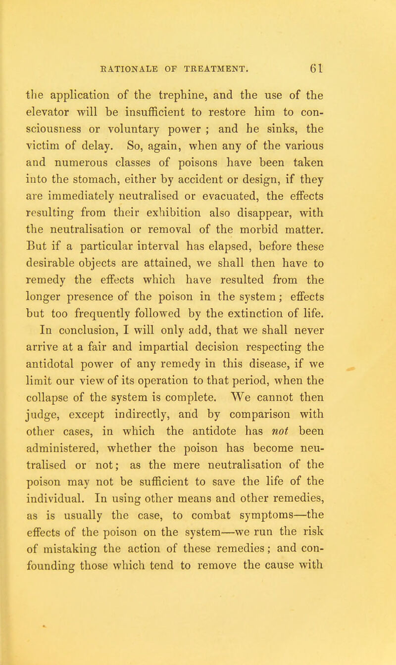 the application of the trephine, and the use of the elevator will be insufficient to restore him to con- sciousness or voluntary power ; and he sinks, the victim of delay. So, again, when any of the various and numerous classes of poisons have been taken into the stomach, either by accident or design, if they are immediately neutralised or evacuated, the effects resulting from their exhibition also disappear, with the neutralisation or removal of the morbid matter. But if a particular interval has elapsed, before these desirable objects are attained, we shall then have to remedy the effects which have resulted from the longer presence of the poison in the system; effects but too frequently followed by the extinction of life. In conclusion, I will only add, that we shall never arrive at a fair and impartial decision respecting the antidotal power of any remedy in this disease, if we limit our view of its operation to that period, when the collapse of the system is complete. We cannot then judge, except indirectly, and by comparison with other cases, in which the antidote has not been administered, whether the poison has become neu- tralised or not; as the mere neutralisation of the poison may not be sufficient to save the life of the individual. In using other means and other remedies, as is usually the case, to combat symptoms—the effects of the poison on the system—we run the risk of mistaking the action of these remedies; and con- founding those which tend to remove the cause with