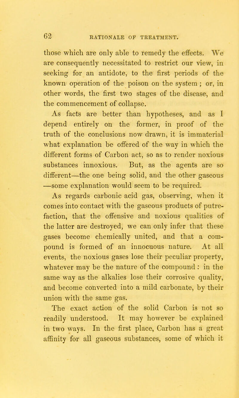 those which are only able to remedy the effects. We are consequently necessitated to restrict our view, in seeking for an antidote, to the first periods of the known operation of the poison on the system; or, in other words, the first two stages of the disease, and the commencement of collapse. As facts are better than hypotheses, and as I depend entirely on the former, in proof of the truth of the conclusions now drawn, it is immaterial what explanation be offered of the way in which the different forms of Carbon act, so as to render noxious substances innoxious. But, as the agents are so different—the one being solid, and the other gaseous —some explanation would seem to be required. As regards carbonic acid gas, observing, when it comes into contact with the gaseous products of putre- faction, that the offensive and noxious qualities of the latter are destroyed, we can only infer that these gases become chemically united, and that a com- pound is formed of an innocuous nature. At all events, the noxious gases lose their peculiar property, whatever may be the nature of the compound: in the same way as the alkalies lose their corrosive quality, and become converted into a mild carbonate, by their union with the same gas. The exact action of the solid Carbon is not so readily understood. It may however be explained in two ways. In the first place, Carbon has a great affinity for all gaseous substances, some of which it