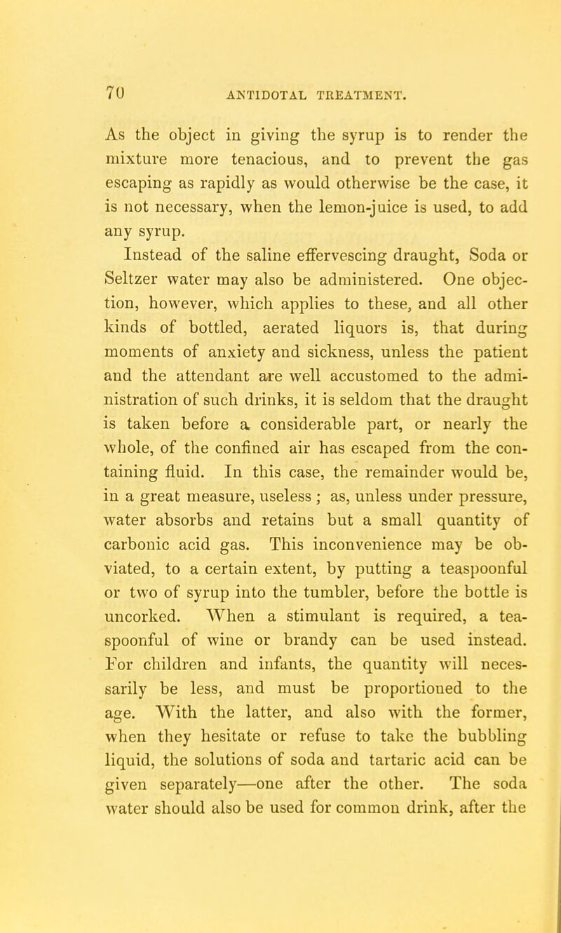 As the object in giving the syrup is to render the mixture more tenacious, and to prevent the gas escaping as rapidly as would otherwise be the case, it is not necessary, when the lemon-juice is used, to add any syrup. Instead of the saline effervescing draught, Soda or Seltzer water may also be administered. One objec- tion, however, which applies to these, and all other kinds of bottled, aerated liquors is, that during moments of anxiety and sickness, unless the patient and the attendant are well accustomed to the admi- nistration of such drinks, it is seldom that the draught is taken before a, considerable part, or nearly the whole, of the confined air has escaped from the con- taining fluid. In this case, the remainder would be, in a great measure, useless ; as, unless under pressure, water absorbs and retains but a small quantity of carbonic acid gas. This inconvenience may be ob- viated, to a certain extent, by putting a teaspoonful or two of syrup into the tumbler, before the bottle is uncorked. When a stimulant is required, a tea- spoonful of wine or brandy can be used instead. For children and infants, the quantity will neces- sarily be less, and must be proportioned to the age. With the latter, and also with the former, when they hesitate or refuse to take the bubbling liquid, the solutions of soda and tartaric acid can be given separately—one after the other. The soda water should also be used for common drink, after the