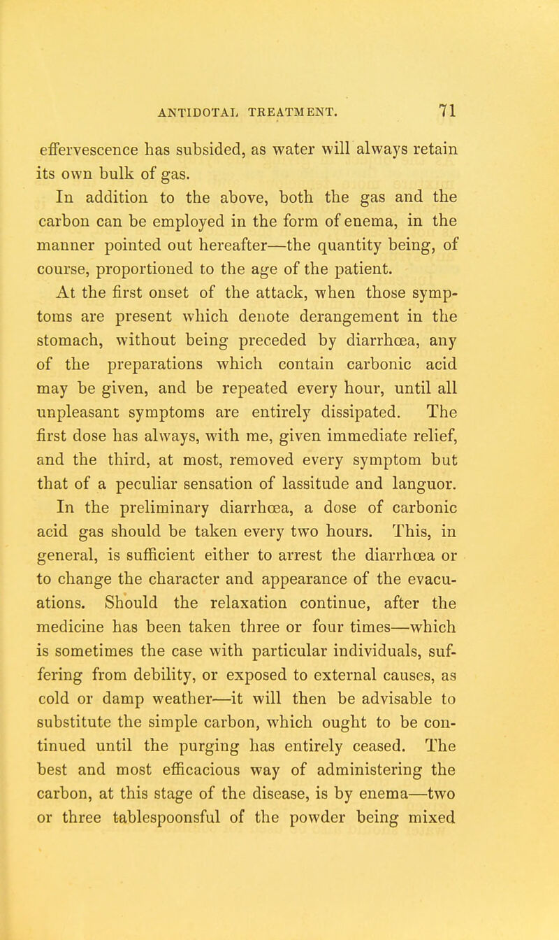 efiervescence has subsided, as water will always retain its own bulk of gas. In addition to the above, both the gas and the carbon can be employed in the form of enema, in the manner pointed out hereafter—the quantity being, of course, proportioned to the age of the patient. At the first onset of the attack, when those symp- toms are present which denote derangement in the stomach, without being preceded by diarrhoea, any of the preparations which contain carbonic acid may be given, and be repeated every hour, until all unpleasant symptoms are entirely dissipated. The first dose has always, with me, given immediate relief, and the third, at most, removed every symptom but that of a peculiar sensation of lassitude and languor. In the preliminary diarrhoea, a dose of carbonic acid gas should be taken every two hours. This, in general, is sufiicient either to arrest the diarrhoea or to change the character and appearance of the evacu- ations. Should the relaxation continue, after the medicine has been taken three or four times—which is sometimes the case with particular individuals, suf- fering from debility, or exposed to external causes, as cold or damp weather—it will then be advisable to substitute the simple carbon, which ought to be con- tinued until the purging has entirely ceased. The best and most efficacious way of administering the carbon, at this stage of the disease, is by enema—two or three tablespoonsful of the powder being mixed