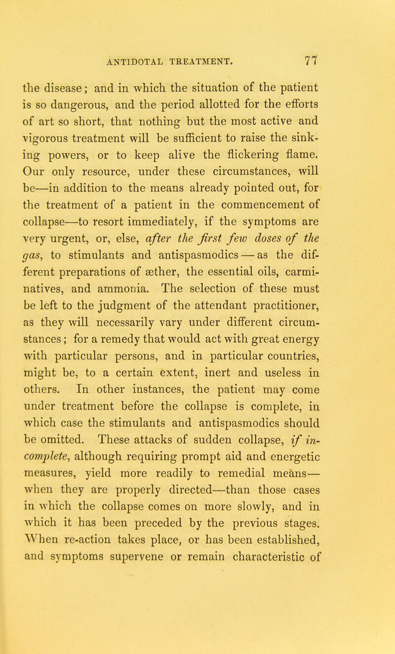 the disease; and in which the situation of the patient is so dangerous, and the period allotted for the efforts of art so short, that nothing but the most active and vigorous treatment will be sufficient to raise the sink- ing powers, or to keep alive the flickering flame. Our only resource, under these circumstances, will be—in addition to the means already pointed out, for the treatment of a patient in the commencement of collapse—to resort immediately, if the symptoms are very urgent, or, else, after the first few doses of the gas, to stimulants and antispasmodics — as the dif- ferent preparations of aether, the essential oils, carmi- natives, and ammonia. The selection of these must be left to the judgment of the attendant practitioner, as they will necessarily vary under different circum- stances ; for a remedy that would act with great energy with particular persons, and in particular countries, might be, to a certain extent, inert and useless in others. In other instances, the patient may come under treatment before the collapse is complete, in which case the stimulants and antispasmodics should be omitted. These attacks of sudden collapse, if in- complete, although requiring prompt aid and energetic measures, yield more readily to remedial means— when they are properly directed—than those cases in which the collapse comes on more slowly, and in which it has been preceded by the previous stages. When re-action takes place, or has been established, and symptoms supervene or remain characteristic of