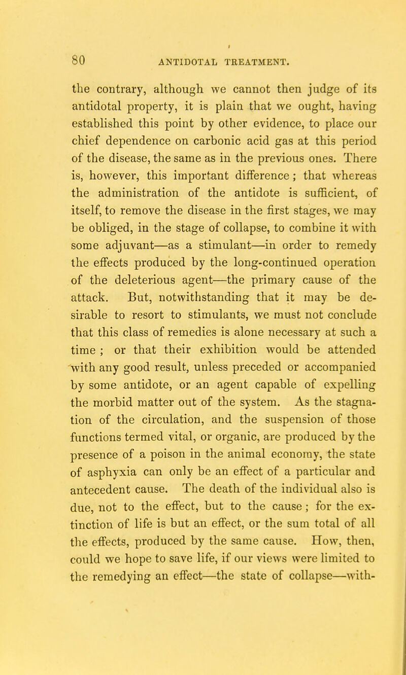 the contrary, although we cannot then judge of its antidotal property, it is plain that we ought, having established this point by other evidence, to place our chief dependence on carbonic acid gas at this period of the disease, the same as in the previous ones. There is, however, this important difference; that whereas the administration of the antidote is sufficient, of itself, to remove the disease in the first stages, we may be obliged, in the stage of collapse, to combine it with some adjuvant—as a stimulant—in order to remedy the effects produced by the long-continued operation of the deleterious agent—the primary cause of the attack. But, notwithstanding that it may be de- sirable to resort to stimulants, we must not conclude that this class of remedies is alone necessary at such a time ; or that their exhibition would be attended with any good result, unless preceded or accompanied by some antidote, or an agent capable of expelling the morbid matter out of the system. As the stagna- tion of the circulation, and the suspension of those functions termed vital, or organic, are produced by the presence of a poison in the animal economy, the state of asphyxia can only be an effect of a particular and antecedent cause. The death of the individual also is due, not to the effect, but to the cause; for the ex- tinction of life is but an effect, or the sum total of all the effects, produced by the same cause. How, then, could we hope to save life, if our views were limited to the remedying an effect—the state of collapse—with-