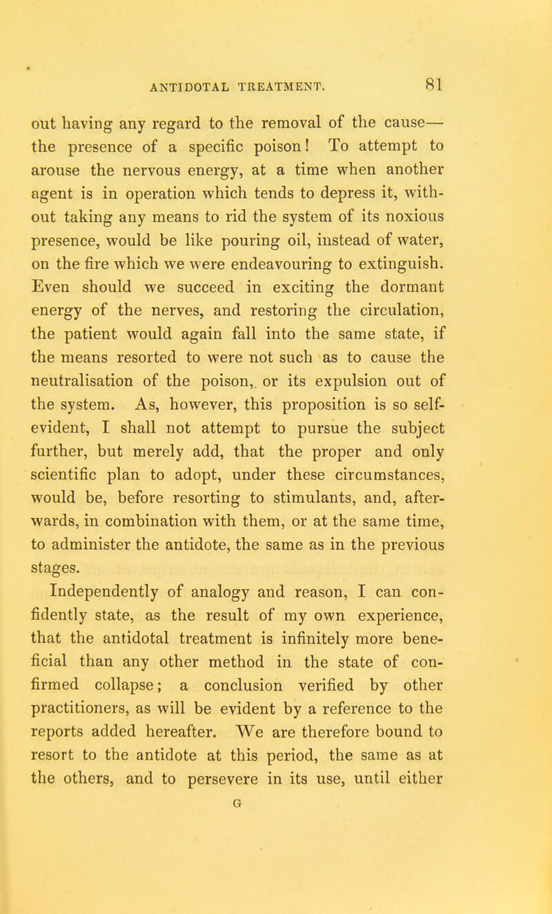 out having any regard to the removal of the cause— the presence of a specific poison! To attempt to arouse the nervous energy, at a time when another agent is in operation which tends to depress it, with- out taking any means to rid the system of its noxious presence, would be like pouring oil, instead of water, on the fire which we were endeavouring to extinguish. Even should we succeed in exciting the dormant energy of the nerves, and restoring the circulation, the patient would again fall into the same state, if the means resorted to were not such as to cause the neutralisation of the poison,, or its expulsion out of the system. As, however, this proposition is so self- evident, I shall not attempt to pursue the subject further, but merely add, that the proper and only scientific plan to adopt, under these circumstances, would be, before resorting to stimulants, and, after- wards, in combination with them, or at the same time, to administer the antidote, the same as in the previous stages. Independently of analogy and reason, I can con- fidently state, as the result of my own experience, that the antidotal treatment is infinitely more bene- ficial than any other method in the state of con- firmed collapse; a conclusion verified by other practitioners, as will be evident by a reference to the reports added hereafter. We are therefore bound to resort to the antidote at this period, the same as at the others, and to persevere in its use, until either G