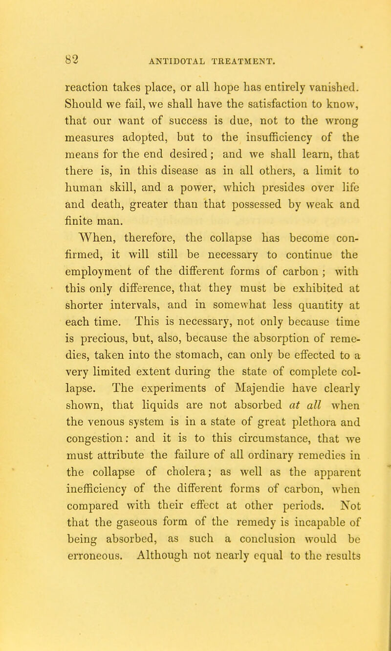 reaction takes place, or all hope has entirely vanished. Should we fail, we shall have the satisfaction to know, that our want of success is due, not to the wrong measures adopted, but to the insufficiency of the means for the end desired; and we shall learn, that there is, in this disease as in all others, a limit to human skill, and a power, which presides over life and death, greater than that possessed by weak and finite man. When, therefore, the collapse has become con- firmed, it will still be necessary to continue the employment of the difierent forms of carbon; with this only difference, that they must be exhibited at shorter intervals, and in somewhat less quantity at each time. This is necessary, not only because time is precious, but, also, because the absorption of reme- dies, taken into the stomach, can only be effected to a very limited extent during the state of complete col- lapse. The experiments of Majeudie have clearly shown, that liquids are not absorbed at all when the venous system is in a state of great plethora and congestion: and it is to this circumstance, that we must attribute the failure of all ordinary remedies in the collapse of cholera; as well as the apparent inefficiency of the different forms of carbon, when compared with their effect at other periods. Not that the gaseous form of the remedy is incapable of being absorbed, as such a conclusion would be erroneous. Although not nearly equal to the results
