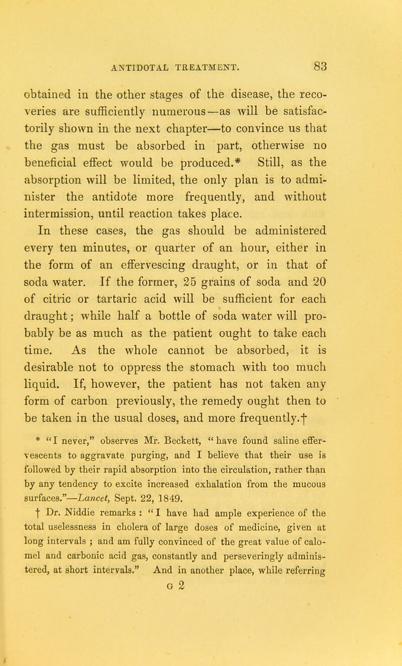 obtained in the other stages of the disease, the reco- veries are sufficiently numerous—as will be satisfac- torily shown in the next chapter—to convince us that the gas must be absorbed in part, otherwise no beneficial efiect would be produced.* Still, as the absorption will be limited, the only plan is to admi- nister the antidote more frequently, and without intermission, until reaction takes place. In these cases, the gas should be administered every ten minutes, or quarter of an hour, either in the form of an efi'ervescing draught, or in that of soda water. If the former, 25 grains of soda and 20 of citric or tartaric acid will be sufficient for each draught; while half a bottle of soda water will pro- bably be as much as the patient ought to take each time. As the whole cannot be absorbed, it is desirable not to oppress the stomach with too much liquid. If, however, the patient has not taken any form of carbon previously, the remedy ought then to be taken in the usual doses, and more frequently.-f * I never, observes Mr. Beckett, have found saline effer- vescents to aggravate purging, and I believe that their use is followed by their rapid absorption into the circulation, rather than by any tendency to excite increased exhalation from the mucous surfaces.—Lancet, Sept. 22, 1849. f Dr. Niddie remarks :  I have had ample experience of the total uselessness in cholera of large doses of medicine, given at long intervals ; and am fully convinced of the great value of calo- mel and carbonic acid gas, constantly and perseveringly adminis- tered, at short intervals. And in another place, while referring G 2 /