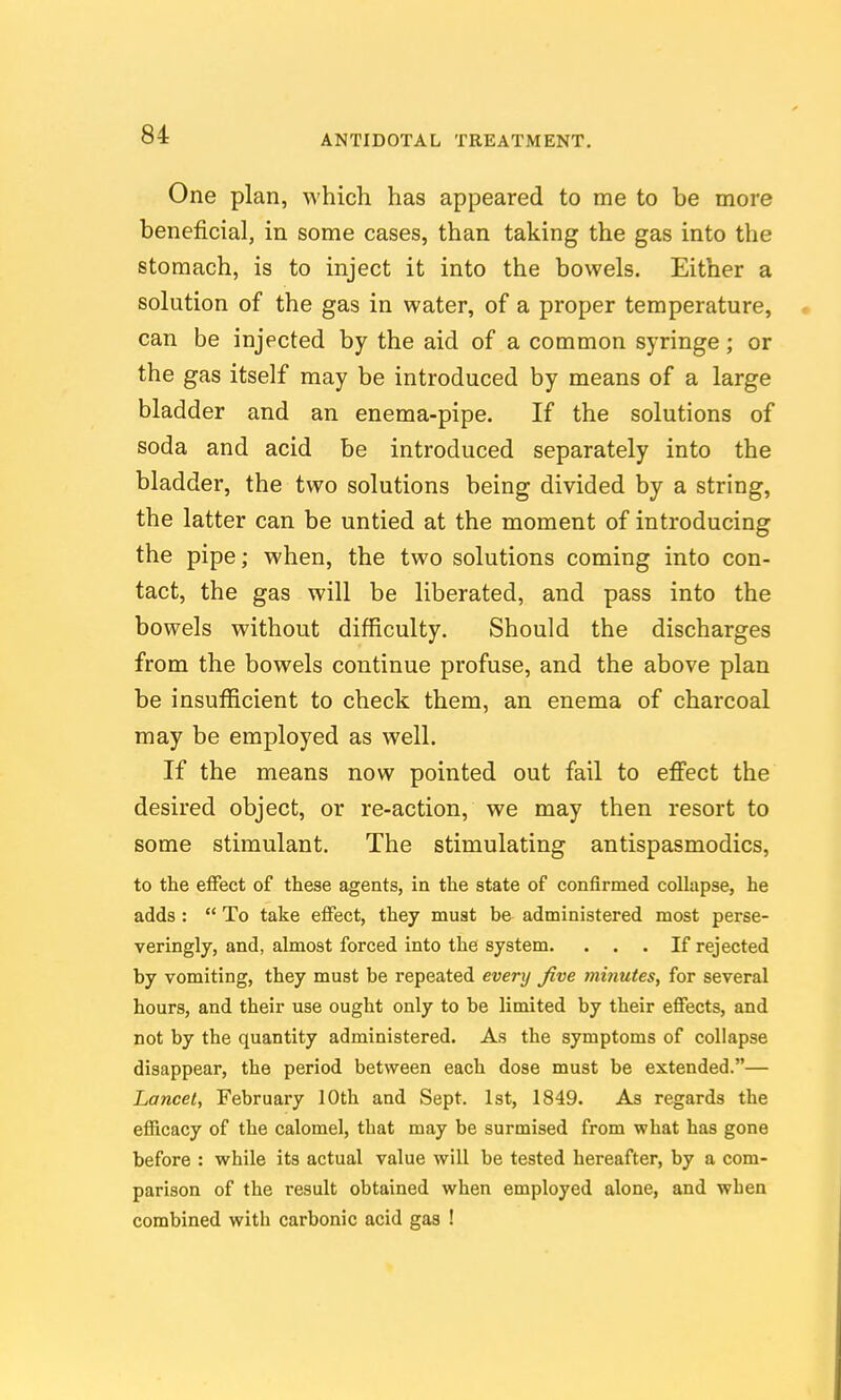 One plan, which has appeared to me to be more beneficial, in some cases, than taking the gas into the stomach, is to inject it into the bowels. Either a solution of the gas in water, of a proper temperature, can be injected by the aid of a common syringe; or the gas itself may be introduced by means of a large bladder and an enema-pipe. If the solutions of soda and acid be introduced separately into the bladder, the two solutions being divided by a string, the latter can be untied at the moment of introducing the pipe; when, the two solutions coming into con- tact, the gas will be liberated, and pass into the bowels without difficulty. Should the discharges from the bowels continue profuse, and the above plan be insufficient to check them, an enema of charcoal may be employed as well. If the means now pointed out fail to effect the desired object, or re-action, we may then resort to some stimulant. The stimulating antispasmodics, to the effect of these agents, in the state of confirmed collapse, he adds :  To take effect, they must be administered most perse- veringly, and, almost forced into the system. ... If rejected by vomiting, they must be repeated every Jive mi?iutes, for several hours, and their use ought only to be limited by their effects, and not by the quantity administered. As the symptoms of collapse disappear, the period between each dose must be extended.— Lancet, February 10th and Sept. 1st, 1849. As regards the efficacy of the calomel, that may be surmised from what has gone before : while its actual value will be tested hereafter, by a com- parison of the result obtained when employed alone, and when combined with carbonic acid gas !