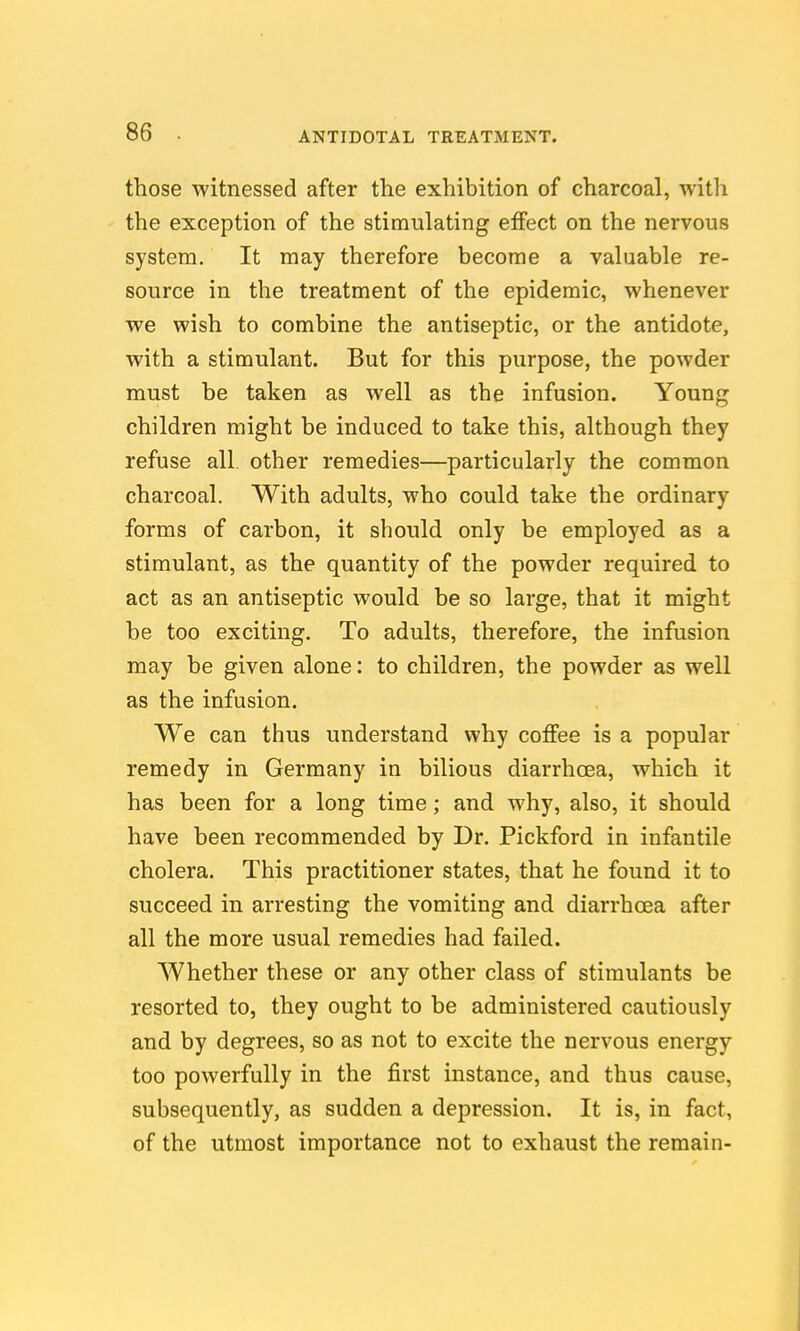 those witnessed after the exhibition of charcoal, with the exception of the stimulating effect on the nervous system. It may therefore become a valuable re- source in the treatment of the epidemic, whenever we wish to combine the antiseptic, or the antidote, with a stimulant. But for this purpose, the powder must be taken as well as the infusion. Young children might be induced to take this, although they refuse all other remedies—particularly the common charcoal. With adults, who could take the ordinary forms of carbon, it should only be employed as a stimulant, as the quantity of the powder required to act as an antiseptic would be so large, that it might be too exciting. To adults, therefore, the infusion may be given alone: to children, the powder as well as the infusion. We can thus understand why coffee is a popular remedy in Germany in bilious diarrhoea, which it has been for a long time; and why, also, it should have been recommended by Dr. Pickford in infantile cholera. This practitioner states, that he found it to succeed in arresting the vomiting and diarrhoea after all the more usual remedies had failed. Whether these or any other class of stimulants be resorted to, they ought to be administered cautiously and by degrees, so as not to excite the nervous energy too powerfully in the first instance, and thus cause, subsequently, as sudden a depression. It is, in fact, of the utmost importance not to exhaust the remain-