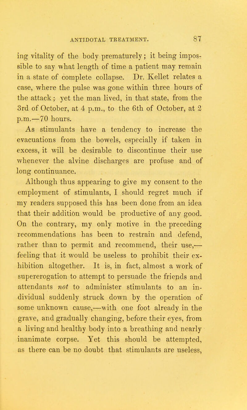 ing vitality of the body prematurely; it being impos- sible to say what length of time a patient may remain in a state of complete collapse. Dr. Kellet relates a case, where the pulse was gone within three hours of the attack; yet the man lived, in that state, from the 3rd of October, at 4 p.m., to the 6th of October, at 2 p.m.—70 hours. As stimulants have a tendency to increase the evacuations from the bowels, especially if taken in excess, it will be desirable to discontinue their use whenever the alvine discharges are profuse and of long continuance. Although thus appearing to give my consent to the employment of stimulants, I should regret much if my readers supposed this has been done from an idea that their addition would be productive of any good. On the contrary, my only motive in the preceding recommendations has been to restrain and defend, rather than to permit and recommend, their use,— feeling that it would be useless to prohibit their ex- hibition altogether. It is, in fact, almost a work of supererogation to attempt to persuade the friepds and attendants not to administer stimulants to an in- dividual suddenly struck down by the operation of some unknown cause,—with one foot already in the grave, and gradually changing, before their eyes, from a living and healthy body into a breathing and nearly inanimate corpse. Yet this should be attempted, as there can be no doubt that stimulants are useless,