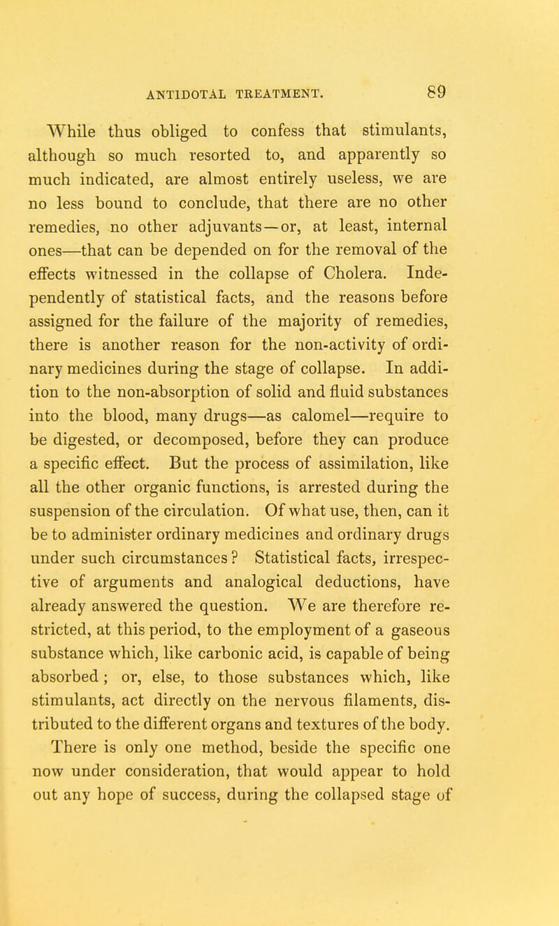While thus obliged to confess that stimulants, although so much resorted to, and apparently so much indicated, are almost entirely useless, we are no less bound to conclude, that there are no other remedies, no other adjuvants—or, at least, internal ones—that can be depended on for the removal of the elFects witnessed in the collapse of Cholera. Inde- pendently of statistical facts, and the reasons before assigned for the failure of the majority of remedies, there is another reason for the non-activity of ordi- nary medicines during the stage of collapse. In addi- tion to the non-absorption of solid and fluid substances into the blood, many drugs—as calomel—require to be digested, or decomposed, before they can produce a specific efiect. But the process of assimilation, like all the other organic functions, is arrested during the suspension of the circulation. Of what use, then, can it be to administer ordinary medicines and ordinary drugs under such circumstances ? Statistical facts, irrespec- tive of arguments and analogical deductions, have already answered the question. We are therefore re- stricted, at this period, to the employment of a gaseous substance which, like carbonic acid, is capable of being absorbed; or, else, to those substances which, like stimulants, act directly on the nervous filaments, dis- tributed to the difi'erent organs and textures of the body. There is only one method, beside the specific one now under consideration, that would appear to hold out any hope of success, during the collapsed stage of