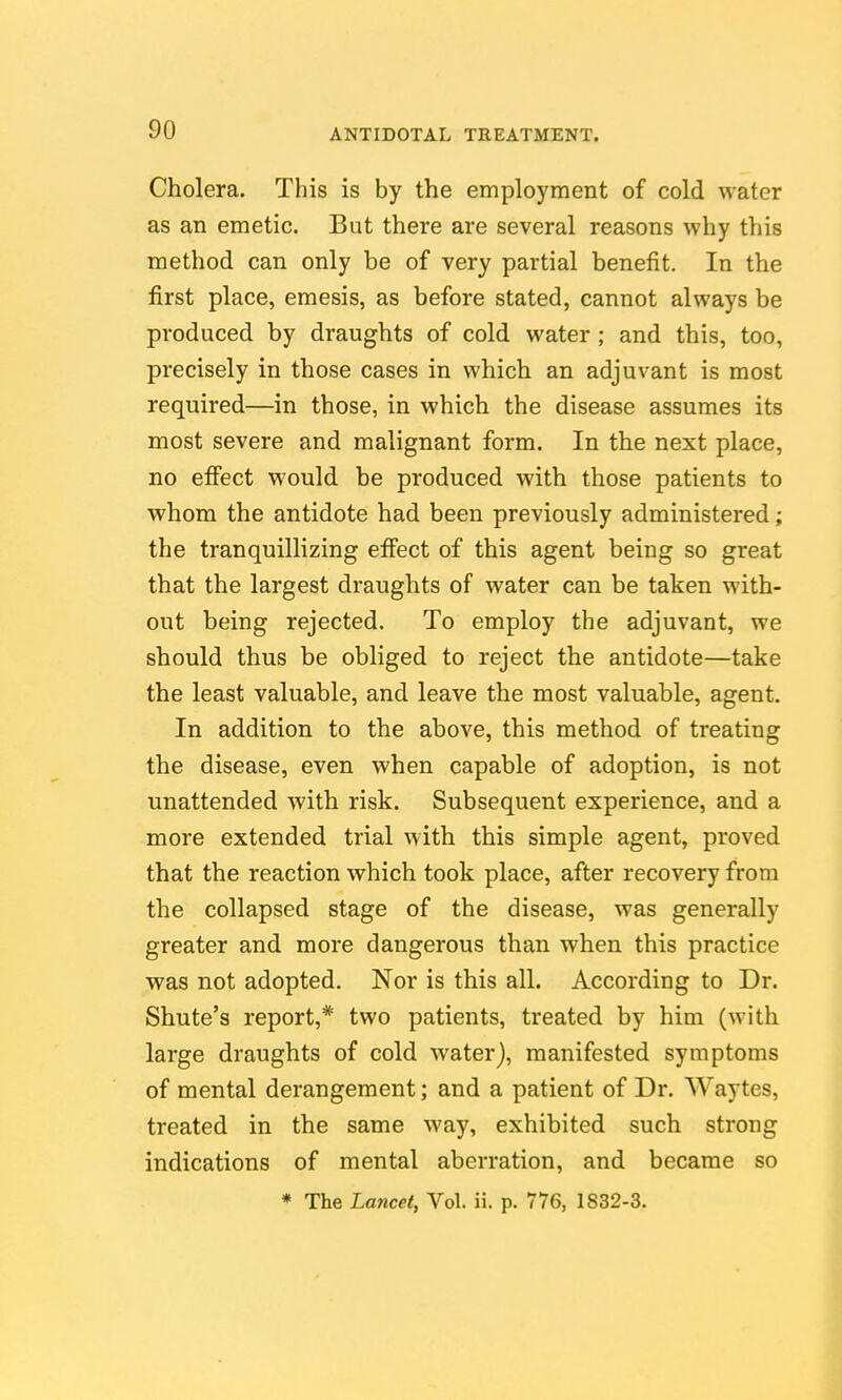 Cholera. This is by the employment of cold water as an emetic. But there are several reasons why this method can only be of very partial benefit. In the first place, emesis, as before stated, cannot always be produced by draughts of cold water ; and this, too, precisely in those cases in which an adjuvant is most required—in those, in which the disease assumes its most severe and malignant form. In the next place, no effect would be produced with those patients to whom the antidote had been previously administered; the tranquillizing effect of this agent being so great that the largest draughts of water can be taken with- out being rejected. To employ the adjuvant, we should thus be obliged to reject the antidote—take the least valuable, and leave the most valuable, agent. In addition to the above, this method of treating the disease, even when capable of adoption, is not unattended with risk. Subsequent experience, and a more extended trial with this simple agent, proved that the reaction which took place, after recovery from the collapsed stage of the disease, was generally greater and more dangerous than when this practice was not adopted. Nor is this all. According to Dr. Shute's report,* two patients, treated by him (with large draughts of cold water), manifested symptoms of mental derangement; and a patient of Dr. Waytes, treated in the same way, exhibited such strong indications of mental aberration, and became so