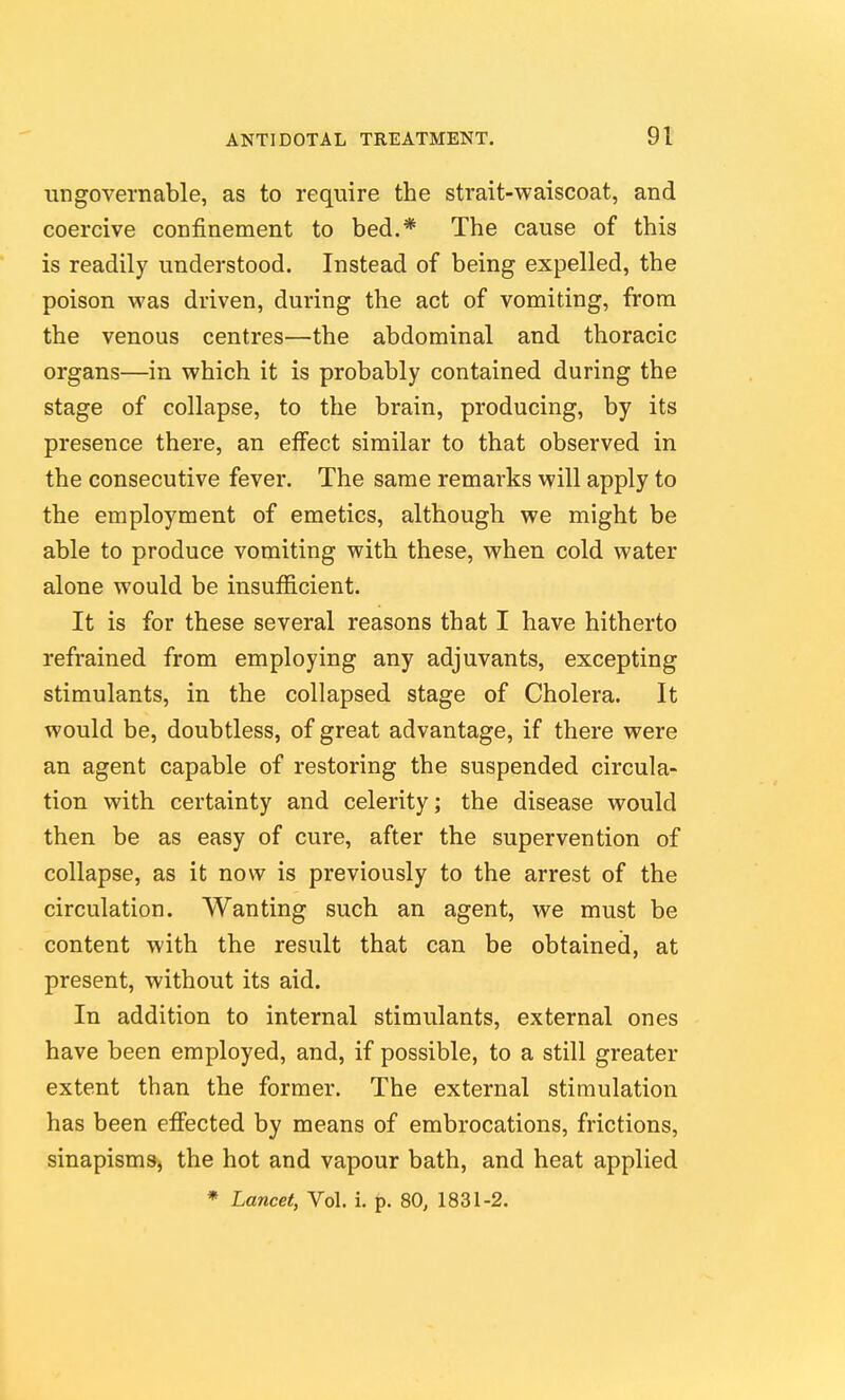 ungovernable, as to require the strait-waiscoat, and coercive confinement to bed.* The cause of this is readily understood. Instead of being expelled, the poison was driven, during the act of vomiting, from the venous centres—the abdominal and thoracic organs—in which it is probably contained during the stage of collapse, to the brain, producing, by its presence there, an eflfect similar to that observed in the consecutive fever. The same remarks will apply to the employment of emetics, although we might be able to produce vomiting with these, when cold water alone would be insufficient. It is for these several reasons that I have hitherto refrained from employing any adjuvants, excepting stimulants, in the collapsed stage of Cholera. It would be, doubtless, of great advantage, if there were an agent capable of restoring the suspended circula- tion with certainty and celerity; the disease would then be as easy of cure, after the supervention of collapse, as it now is previously to the arrest of the circulation. Wanting such an agent, we must be content with the result that can be obtained, at present, without its aid. In addition to internal stimulants, external ones have been employed, and, if possible, to a still greater extent than the former. The external stimulation has been effected by means of embrocations, frictions, sinapisms, the hot and vapour bath, and heat applied
