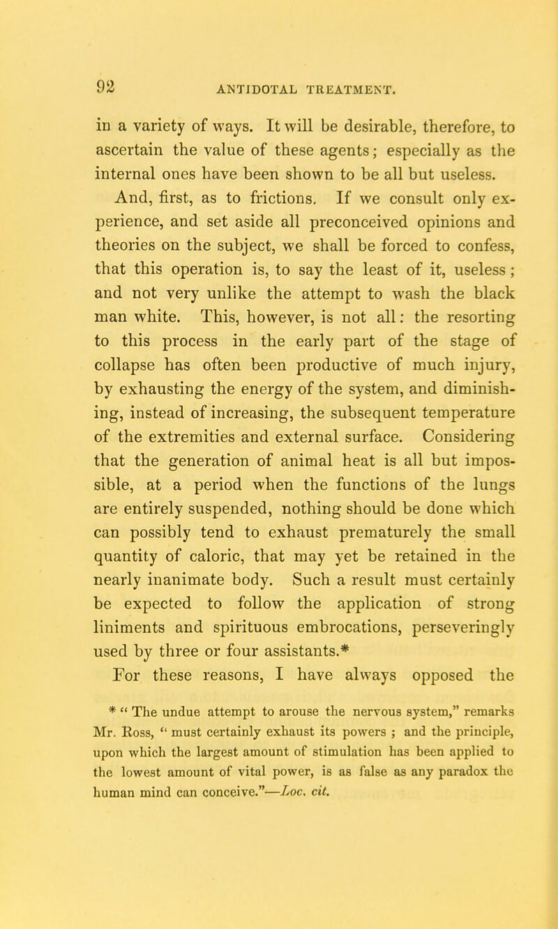 in a variety of ways. It will be desirable, therefore, to ascertain the value of these agents; especially as the internal ones have been shown to be all but useless. And, first, as to frictions. If we consult only ex- perience, and set aside all preconceived opinions and theories on the subject, we shall be forced to confess, that this operation is, to say the least of it, useless ; and not very unlike the attempt to wash the black man white. This, however, is not all: the resorting to this process in the early part of the stage of collapse has often been productive of much injury, by exhausting the energy of the system, and diminish- ing, instead of increasing, the subsequent temperature of the extremities and external surface. Considering that the generation of animal heat is all but impos- sible, at a period when the functions of the lungs are entirely suspended, nothing should be done which can possibly tend to exhaust prematurely the small quantity of caloric, that may yet be retained in the nearly inanimate body. Such a result must certainly be expected to follow the application of strong liniments and spirituous embrocations, perseveringly used by three or four assistants.* For these reasons, I have always opposed the *  The undue attempt to arouse the nervous system, remarks Mr. Ross,  must certainly exhaust its powers ; and the principle, upon which the largest amount of stimulation has been applied to the lowest amount of vital power, is as false as any paradox the human mind can conceive.—Loc. eit.