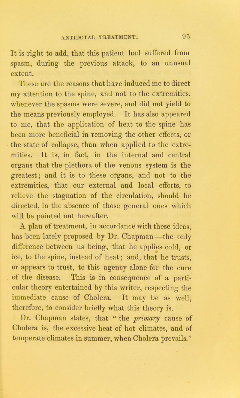 It is right to add, that this patient had suffered from spasm, during the previous attack, to an unusual extent. These are the reasons that have induced me to direct my attention to the spine, and not to the extremities, whenever the spasms were severe, and did not yield to the means previously employed. It has also appeared to me, that the application of heat to the spine has been more beneficial in removing the other effects, or the state of collapse, than when applied to the extre- mities. It is, in fact, in the internal and central organs that the plethora of the venous system is the greatest; and it is to these organs, and not to the extremities, that our external and local efforts, to relieve the stagnation of the circulation, should be directed, in the absence of those general ones which will be pointed out hereafter. A plan of treatment, in accordance with these ideas, has been lately proposed by Dr. Chapman—the only difference between us being, that he applies cold, or ice, to the spine, instead of heat; and, that he trusts, or appears to trust, to this agency alone for the cure of the disease. This is in consequence of a parti- cular theory entertained by this writer, respecting the immediate cause of Cholera. It may be as well, therefore, to consider briefly what this theory is. Dr. Chapman states, that  the primary cause of Cholera is, the excessive heat of hot climates, and of temperate climates in summer, when Cholera prevails.