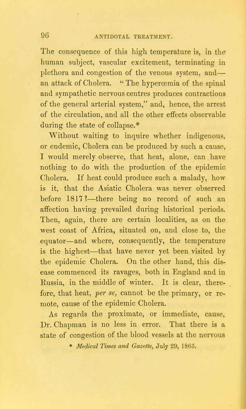 The consequence of this high temperature is, in the human subject, vascular excitement, terminating in plethora and congestion of the venous system, and— an attack of Cholera.  The hyperoemia of the spinal and sympathetic nervous centres produces contractions of the general arterial system, and, hence, the arrest of the circulation, and all the other eflFects observable during the state of collapse.* Without waiting to inquire whether indigenous, or endemic. Cholera can be produced by such a cause, I would merely observe, that heat, alone, can have nothing to do with the production of the epidemic Cholera. If heat could produce such a malady, how is it, that the Asiatic Cholera was never observed before 1817'?—there being no record of such an affection having prevailed during historical periods. Then, again, there are certain localities, as on the west coast of Africa, situated on, and close to, the equator—and where, consequently, the temperature is the highest—that have never yet been visited by the epidemic Cholera. On the other hand, this dis- ease commenced its ravages, both in England and in Russia, in the middle of winter. It is clear, there- fore, that heat, 'per se, cannot be the primary, or re- mote, cause of the epidemic Cholera. As regards the proximate, or immediate, cause, Dr. Chapman is no less in error. That there is a state of congestion of the blood vessels at the nervous * Medical Times and Gazette, July 29, 1865.