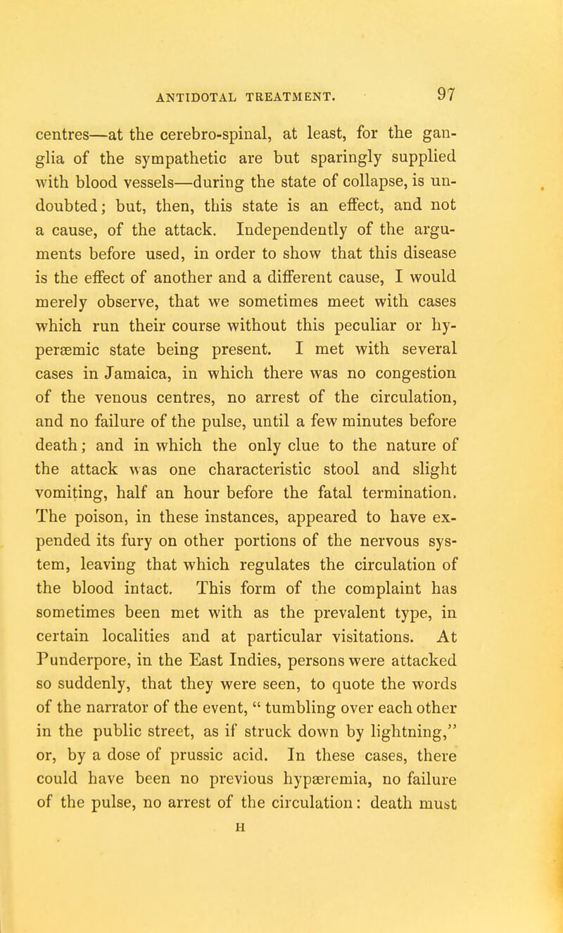 centres—at the cerebro-spinal, at least, for the gan- glia of the sympathetic are but sparingly supplied with blood vessels—during the state of collapse, is un- doubted; but, then, this state is an effect, and not a cause, of the attack. Independently of the argu- ments before used, in order to show that this disease is the effect of another and a different cause, I would merely observe, that we sometimes meet with cases which run their course without this peculiar or hy- persemic state being present. I met with several cases in Jamaica, in which there was no congestion of the venous centres, no arrest of the circulation, and no failure of the pulse, until a few minutes before death; and in which the only clue to the nature of the attack was one characteristic stool and slight vomiting, half an hour before the fatal termination. The poison, in these instances, appeared to have ex- pended its fury on other portions of the nervous sys- tem, leaving that which regulates the circulation of the blood intact. This form of the complaint has sometimes been met with as the prevalent type, in certain localities and at particular visitations. At Punderpore, in the East Indies, persons were attacked so suddenly, that they were seen, to quote the words of the narrator of the event,  tumbling over each other in the public street, as if struck down by lightning, or, by a dose of prussic acid. In these cases, there could have been no previous hypseremia, no failure of the pulse, no arrest of the circulation: death must H