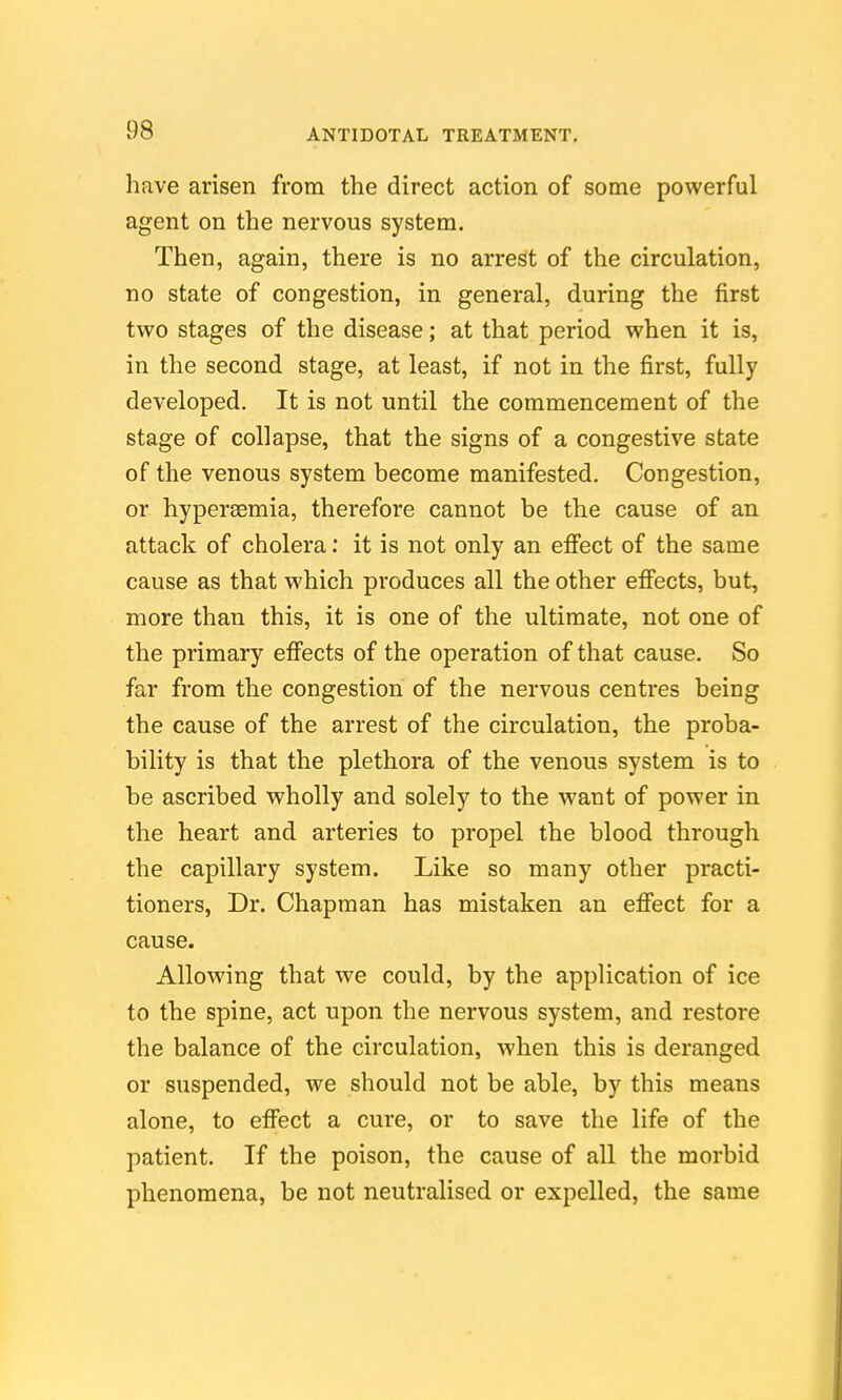 have arisen from the direct action of some powerful agent on the nervous system. Then, again, there is no arrest of the circulation, no state of congestion, in general, during the first two stages of the disease; at that period when it is, in the second stage, at least, if not in the first, fully developed. It is not until the commencement of the stage of collapse, that the signs of a congestive state of the venous system become manifested. Congestion, or hypereemia, therefore cannot be the cause of an attack of cholera: it is not only an efiect of the same cause as that which produces all the other efi'ects, but, more than this, it is one of the ultimate, not one of the primary efi'ects of the operation of that cause. So far from the congestion of the nervous centres being the cause of the arrest of the circulation, the proba- bility is that the plethora of the venous system is to be ascribed wholly and solely to the want of power in the heart and arteries to propel the blood through the capillary system. Like so many other practi- tioners, Dr. Chapman has mistaken an efiiect for a cause. Allowing that we could, by the application of ice to the spine, act upon the nervous system, and restore the balance of the circulation, when this is deranged or suspended, we should not be able, by this means alone, to effect a cure, or to save the life of the patient. If the poison, the cause of all the morbid phenomena, be not neutralised or expelled, the same