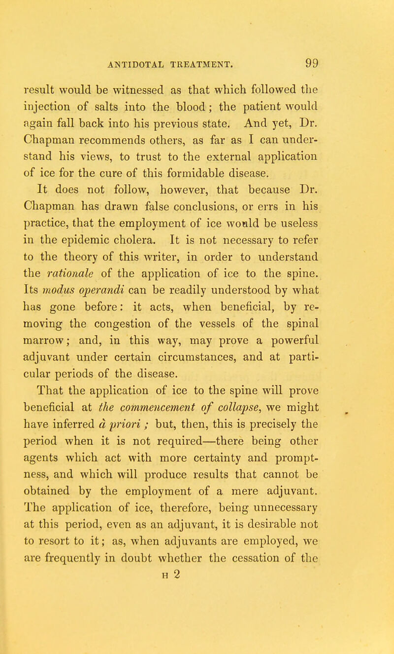 result would be witnessed as that which followed the injection of salts into the blood; the patient would again fall back into his previous state. And yet, Dr. Chapman recommends others, as far as I can under- stand his views, to trust to the external application of ice for the cure of this formidable disease. It does not follow, however, that because Dr. Chapman has drawn false conclusions, or errs in his practice, that the employment of ice would be useless in the epidemic cholera. It is not necessary to refer to the theory of this writer, in order to understand the rationale of the application of ice to the spine. Its modus operandi can be readily understood by what has gone before: it acts, when beneficial, by re- moving the congestion of the vessels of the spinal marrow; and, in this way, may prove a powerful adjuvant under certain circumstances, and at parti- cular periods of the disease. That the application of ice to the spine will prove beneficial at the commencement of collapse, we might have inferred ci priori ; but, then, this is precisely the period when it is not required—there being other agents which act with more certainty and prompt- ness, and which will produce results that cannot be obtained by the employment of a mere adjuvant. The application of ice, therefore, being unnecessary at this period, even as an adjuvant, it is desirable not to resort to it; as, when adjuvants are employed, we are frequently in doubt whether the cessation of the H 2