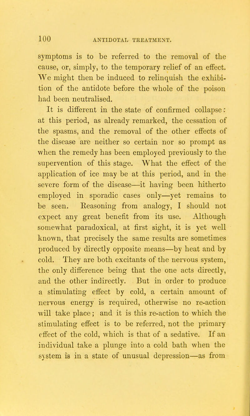 symptoms is to be referred to the removal of the cause, or, simply, to the temporary relief of an effect. We might then be induced to relinquish the exhibi- tion of the antidote before the whole of the poison had been neutralised. It is different in the state of confirmed collapse: at this period, as already remarked, the cessation of the spasms, and the removal of the other effects of the disease are neither so certain nor so prompt as when the remedy has been employed previously to the supervention of this stage. What the effect of the application of ice may be at this period, and in the severe form of the disease—it having been hitherto employed in sporadic cases only—yet remains to be seen. Keasoning from analogy, I should not expect any great benefit from its use. Although somewhat paradoxical, at first sight, it is yet well known, that precisely the same results are sometimes produced by directly opposite means—by heat and by cold. They are both excitants of the nervous system, the only difference being that the one acts directly, and the other indirectly. But in order to produce a stimulating effect by cold, a certain amount of nervous energy is required, otherwise no re-action will take place; and it is this re-action to which the stimulating effect is to be referred, not the primary effect of the cold, which is that of a sedative. If an individual take a plunge into a cold bath when the system is in a state of unusual depression—as from