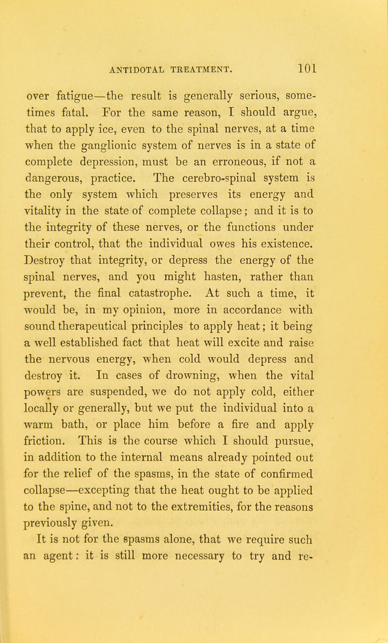 over fatigue—the result is generally serious, some- times fatal. For the same reason, I should argue, that to apply ice, even to the spinal nerves, at a time when the ganglionic system of nerves is in a state of complete depression, must be an erroneous, if not a dangerous, practice. The cerebro-spinal system is the only system which preserves its energy and vitality in the state of complete collapse; and it is to the integrity of these nerves, or the functions under their control, that the individual owes his existence. Destroy that integrity, or depress the energy of the spinal nerves, and you might hasten, rather than prevent, the final catastrophe. At such a time, it would be, in my opinion, more in accordance with sound therapeutical principles to apply heat; it being a well established fact that heat will excite and raise the nervous energy, when cold would depress and destroy it. In cases of drowning, when the vital powers are suspended, we do not apply cold, either locally or generally, but we put the individual into a warm bath, or place him before a fire and apply friction. This is the course which I should pursue, in addition to the internal means already pointed out for the relief of the spasms, in the state of confirmed collapse—excepting that the heat ought to be applied to the spine, and not to the extremities, for the reasons previously given. It is not for the spasms alone, that we require such an agent: it is still more necessary to try and re-