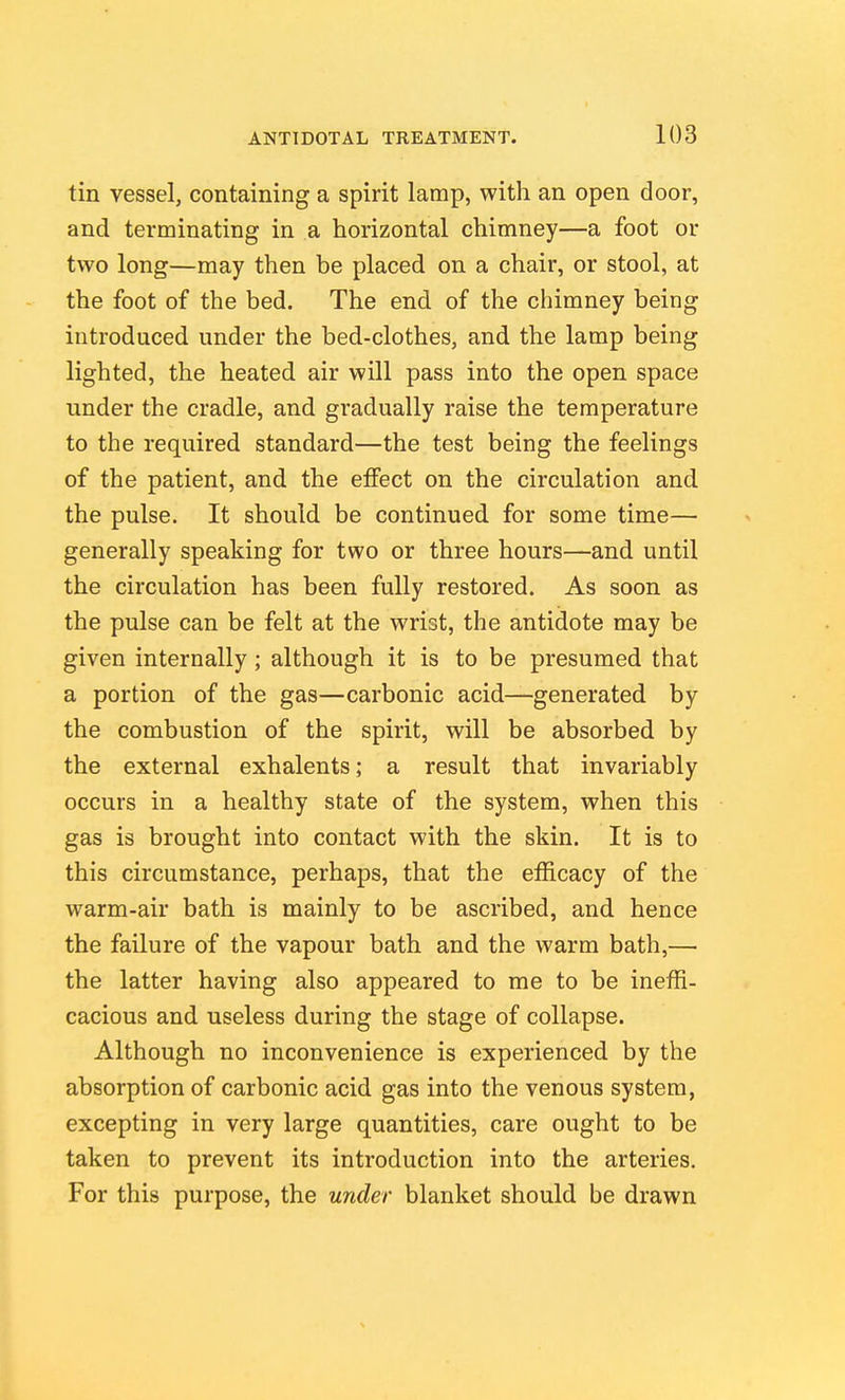 tin vessel, containing a spirit lamp, with an open door, and terminating in a horizontal chimney—a foot or two long—may then be placed on a chair, or stool, at the foot of the bed. The end of the chimney being introduced under the bed-clothes, and the lamp being lighted, the heated air will pass into the open space under the cradle, and gradually raise the temperature to the required standard—the test being the feelings of the patient, and the effect on the circulation and the pulse. It should be continued for some time— generally speaking for two or three hours—and until the circulation has been fully restored. As soon as the pulse can be felt at the wrist, the antidote may be given internally ; although it is to be presumed that a portion of the gas—carbonic acid—generated by the combustion of the spirit, will be absorbed by the external exhalents; a result that invariably occurs in a healthy state of the system, when this gas is brought into contact with the skin. It is to this circumstance, perhaps, that the efficacy of the warm-air bath is mainly to be ascribed, and hence the failure of the vapour bath and the warm bath,— the latter having also appeared to me to be ineffi- cacious and useless during the stage of collapse. Although no inconvenience is experienced by the absorption of carbonic acid gas into the venous system, excepting in very large quantities, care ought to be taken to prevent its introduction into the arteries. For this purpose, the under blanket should be drawn