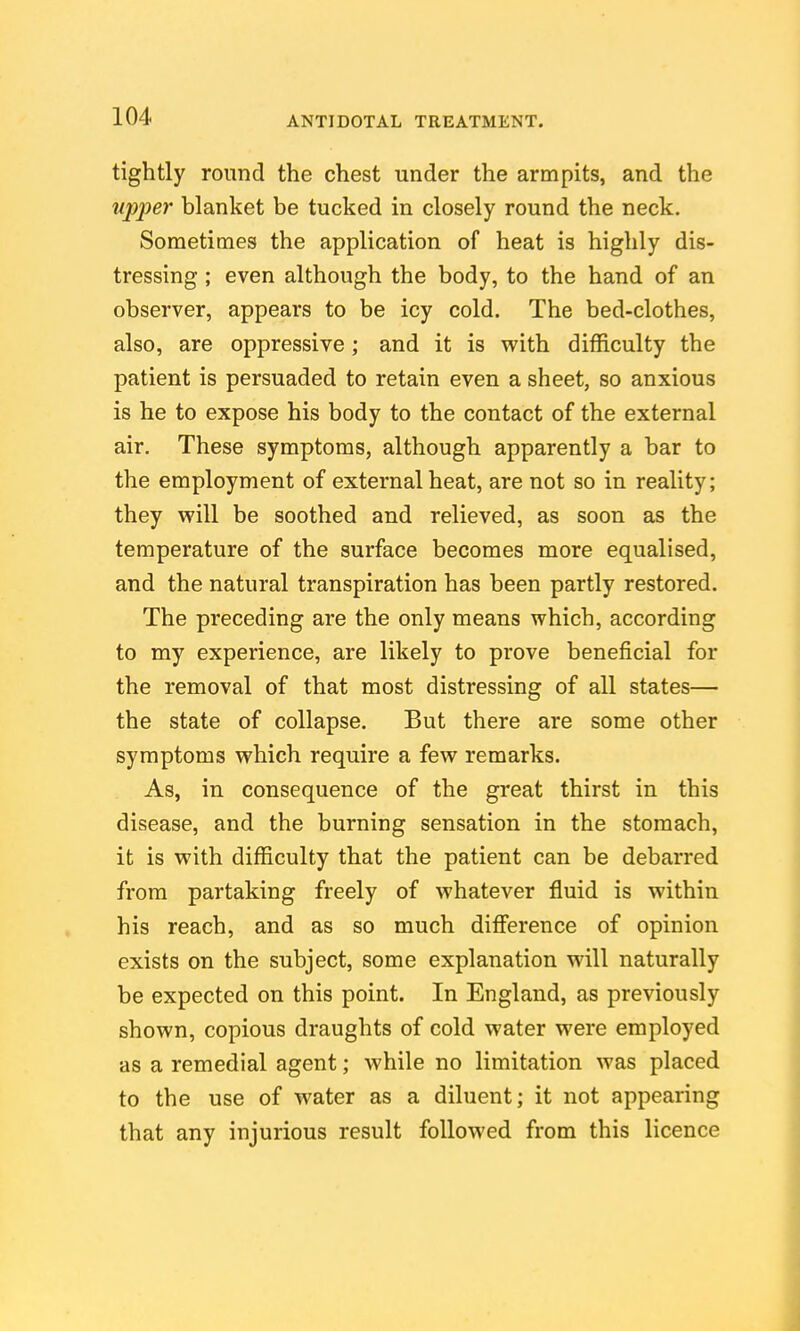 tightly round the chest under the armpits, and the tipper blanket be tucked in closely round the neck. Sometimes the application of heat is highly dis- tressing ; even although the body, to the hand of an observer, appears to be icy cold. The bed-clothes, also, are oppressive; and it is with difficulty the patient is persuaded to retain even a sheet, so anxious is he to expose his body to the contact of the external air. These symptoms, although apparently a bar to the employment of external heat, are not so in reality; they vpill be soothed and relieved, as soon as the temperature of the surface becomes more equalised, and the natural transpiration has been partly restored. The preceding are the only means which, according to my experience, are likely to prove beneficial for the removal of that most distressing of all states— the state of collapse. But there are some other symptoms v^^hich require a few remarks. As, in consequence of the great thirst in this disease, and the burning sensation in the stomach, it is with difficulty that the patient can be debarred from partaking freely of whatever fluid is within his reach, and as so much difference of opinion exists on the subject, some explanation will naturally be expected on this point. In England, as previously shown, copious draughts of cold water were employed as a remedial agent; while no limitation was placed to the use of water as a diluent; it not appearing that any injurious result followed from this licence