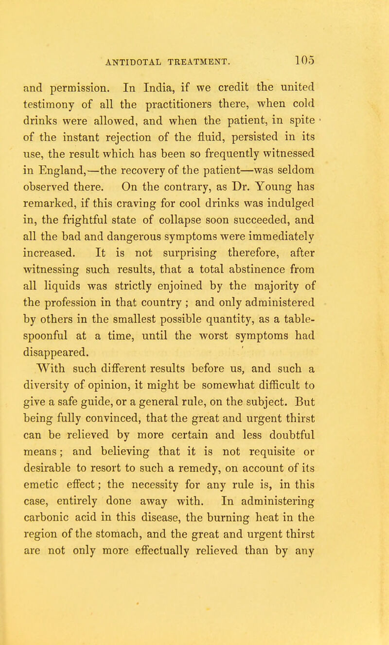 and permission. In India, if we credit the united testimony of all the practitioners there, when cold drinks were allowed, and when the patient, in spite of the instant rejection of the fluid, persisted in its use, the result which has been so frequently witnessed in England,—the recovery of the patient—was seldom observed there. On the contrary, as Dr. Young has remarked, if this craving for cool drinks was indulged in, the frightful state of collapse soon succeeded, and all the bad and dangerous symptoms were immediately increased. It is not surprising therefore, after witnessing such results, that a total abstinence from all liquids was strictly enjoined by the majority of the profession in that country ; and only administered by others in the smallest possible quantity, as a table- spoonful at a time, until the worst symptoms had disappeared. With such different results before us, and such a diversity of opinion, it might be somewhat difficult to give a safe guide, or a general rule, on the subject. But being fully convinced, that the great and urgent thirst can be relieved by more certain and less doubtful means; and believing that it is not requisite or desirable to resort to such a remedy, on account of its emetic effect; the necessity for any rule is, in this case, entirely done away with. In administering carbonic acid in this disease, the burning heat in the region of the stomach, and the great and urgent thirst are not only more effectually relieved than by any