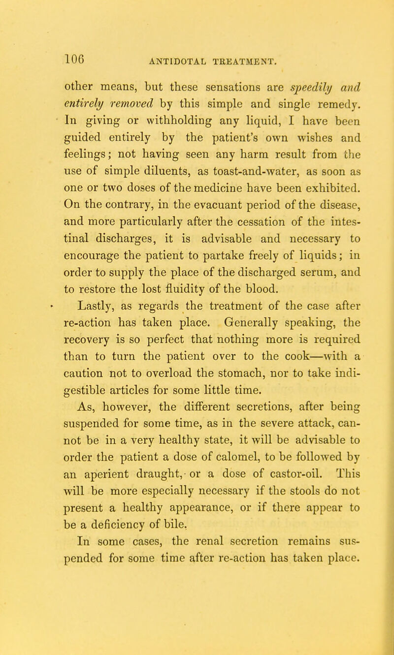 Other means, but these sensations are speedily and ejitirely removed by this simple and single remedy. In giving or withholding any liquid, I have been guided entirely by the patient's own wishes and feelings; not having seen any harm result from the use of simple diluents, as toast-and-water, as soon as one or two doses of the medicine have been exhibited. On the contrary, in the evacuant period of the disease, and more particularly after the cessation of the intes- tinal discharges, it is advisable and necessary to encourage the patient to partake freely of liquids; in order to supply the place of the discharged serum, and to restore the lost fluidity of the blood. Lastly, as regards the treatment of the case after re-action has taken place. Generally speaking, the recovery is so perfect that nothing more is required than to turn the patient over to the cook—with a caution not to overload the stomach, nor to take indi- gestible articles for some little time. As, however, the different secretions, after being suspended for some time, as in the severe attack, can- not be in a very healthy state, it will be advisable to order the patient a dose of calomel, to be followed by an aperient draught,-or a dose of castor-oil. This will be more especially necessary if the stools do not present a healthy appearance, or if there appear to be a deficiency of bile, In some cases, the renal secretion remains sus- pended for some time after re-action has taken place.