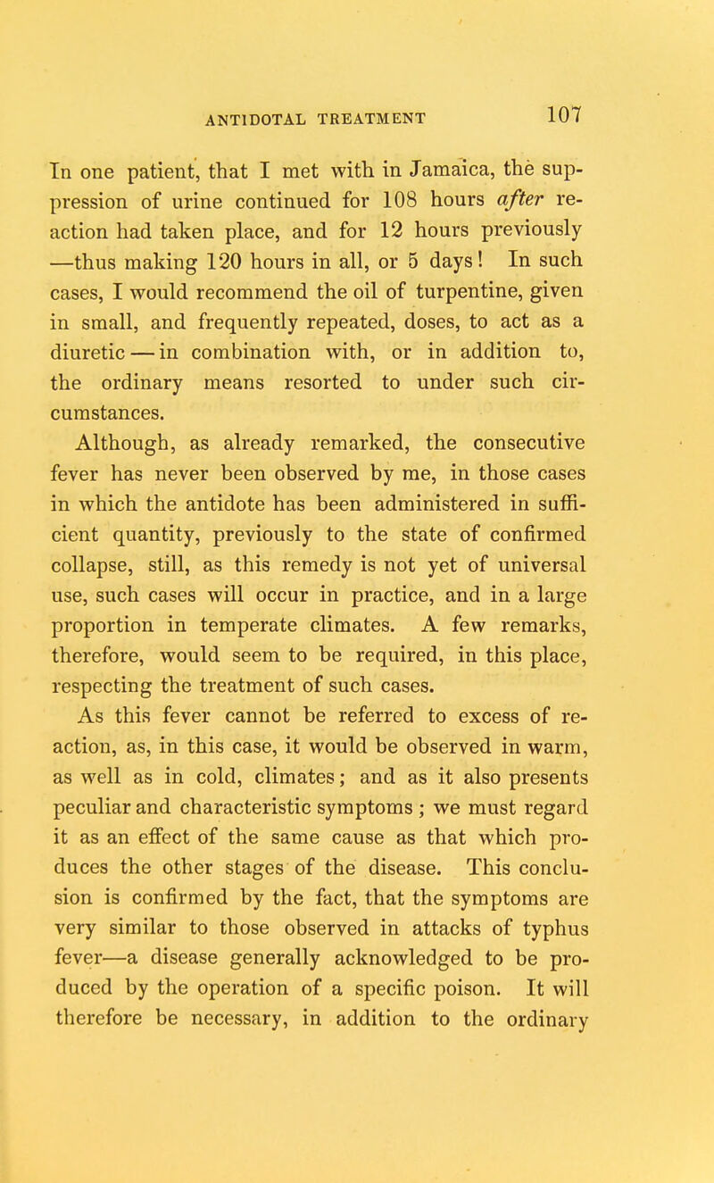 In one patient, that I met with in Jamaica, the sup- pression of urine continued for 108 hours after re- action had taken place, and for 12 hours previously —thus making 120 hours in all, or 5 days! In such cases, I would recommend the oil of turpentine, given in small, and frequently repeated, doses, to act as a diuretic — in combination with, or in addition to, the ordinary means resorted to under such cir- cumstances. Although, as already remarked, the consecutive fever has never been observed by me, in those cases in which the antidote has been administered in suffi- cient quantity, previously to the state of confirmed collapse, still, as this remedy is not yet of universal use, such cases will occur in practice, and in a large proportion in temperate climates. A few remarks, therefore, would seem to be required, in this place, respecting the treatment of such cases. As this fever cannot be referred to excess of re- action, as, in this case, it would be observed in warm, as well as in cold, climates; and as it also presents peculiar and characteristic symptoms ; we must regard it as an effect of the same cause as that which pro- duces the other stages of the disease. This conclu- sion is confirmed by the fact, that the symptoms are very similar to those observed in attacks of typhus fever—a disease generally acknowledged to be pro- duced by the operation of a specific poison. It will therefore be necessary, in addition to the ordinary