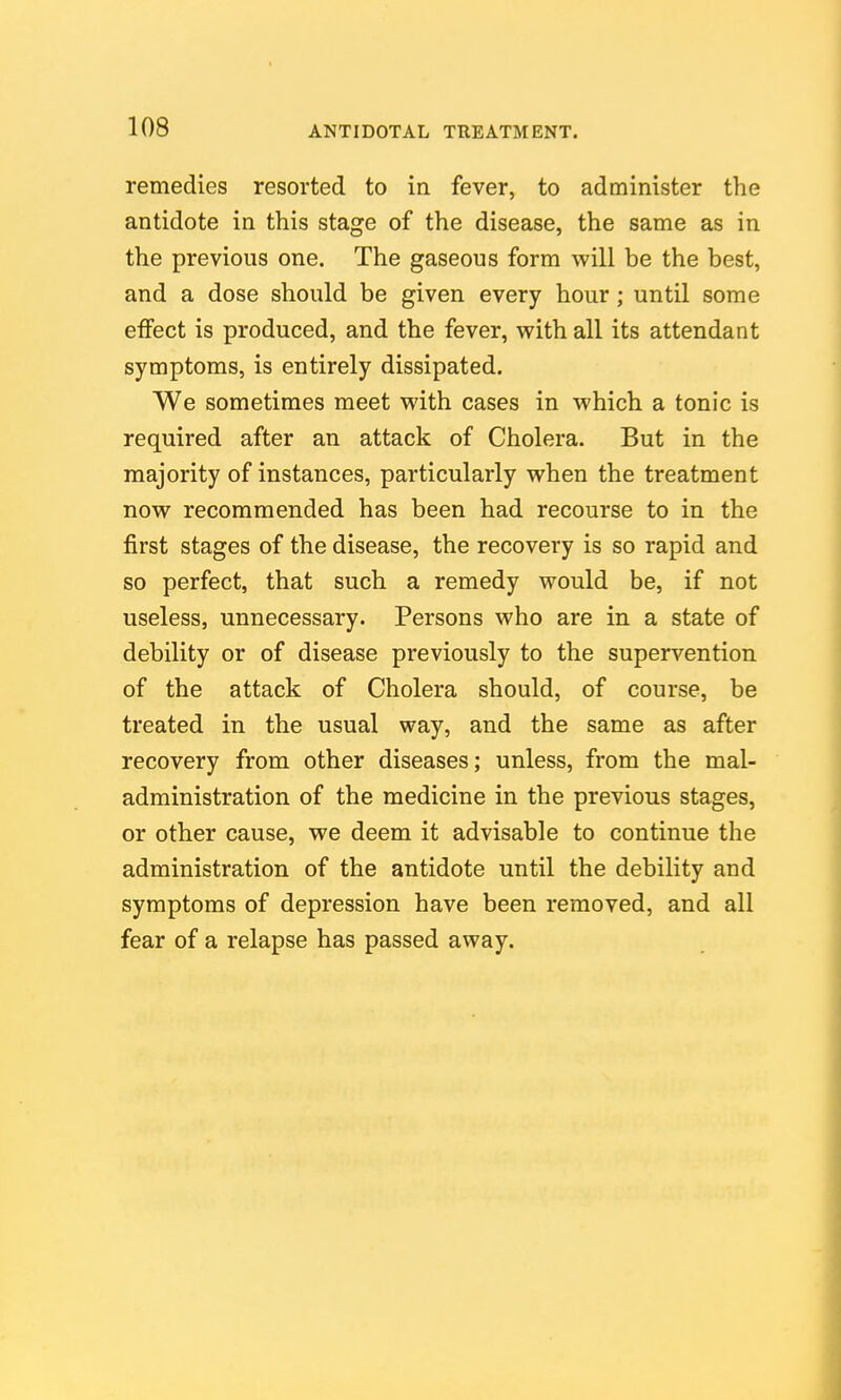 remedies resorted to in fever, to administer the antidote in this stage of the disease, the same as in the previous one. The gaseous form will be the best, and a dose should be given every hour; until some effect is produced, and the fever, with all its attendant symptoms, is entirely dissipated. We sometimes meet with cases in which a tonic is required after an attack of Cholera. But in the majority of instances, particularly when the treatment now recommended has been had recourse to in the first stages of the disease, the recovery is so rapid and so perfect, that such a remedy would be, if not useless, unnecessary. Persons who are in a state of debility or of disease previously to the supervention of the attack of Cholera should, of course, be treated in the usual way, and the same as after recovery from other diseases; unless, from the mal- administration of the medicine in the previous stages, or other cause, we deem it advisable to continue the administration of the antidote until the debility and symptoms of depression have been removed, and all fear of a relapse has passed away.