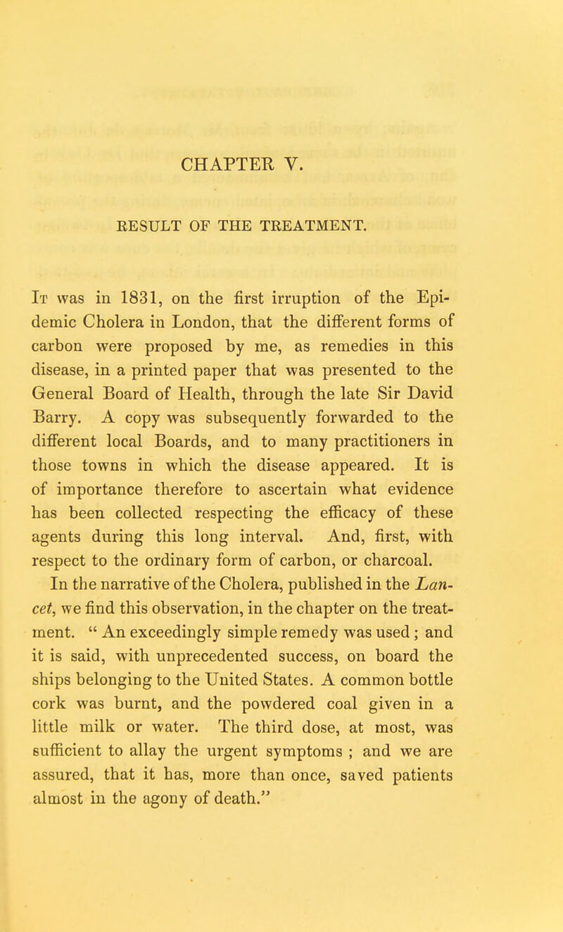 RESULT OF THE TREATMENT. It was in 1831, on the first irruption of the Epi- demic Cholera in London, that the different forms of carbon were proposed by me, as remedies in this disease, in a printed paper that was presented to the General Board of Health, through the late Sir David Barry. A copy was subsequently forwarded to the difi'erent local Boards, and to many practitioners in those towns in which the disease appeared. It is of importance therefore to ascertain what evidence has been collected respecting the efiicacy of these agents during this long interval. And, first, with respect to the ordinary form of carbon, or charcoal. In the narrative of the Cholera, published in the Lan- cet, we find this observation, in the chapter on the treat- ment.  An exceedingly simple remedy was used; and it is said, with unprecedented success, on board the ships belonging to the United States. A common bottle cork was burnt, and the powdered coal given in a Uttle milk or water. The third dose, at most, was sufficient to allay the urgent symptoms ; and we are assured, that it has, more than once, saved patients almost in the agony of death.