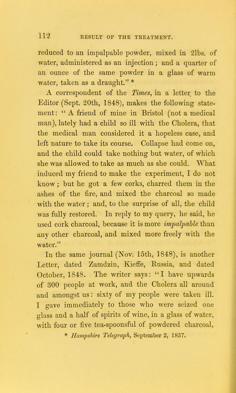 reduced to an impalpable powder, mixed in 21bs. of water, administered as an injection; and a quarter of an ounce of the same powder in a glass of warm water, taken as a draught. * A correspondent of the Times, in a letter to the Editor (Sept. 20th, 1848), makes the following state- ment:  A friend of mine in Bristol (not a medical man), lately had a child so ill with the Cholera, that the medical man considered it a hopeless case, and left nature to take its course. Collapse had come on, and the child could take nothing but water, of which she was allowed to take as much as she could. What induced my friend to make the experiment, I do not know; but he got a few corks, charred them in the ashes of the fire, and mixed the charcoal so made with the water; and, to the surprise of all, the child was fully restored. In reply to my query, he said, he used cork charcoal, because it is more impalpable than any other charcoal, and mixed more freely with the water. In the same journal (Nov. 15th, 1848), is another Letter, dated Zamdzin, KieflFe, Russia, and dated October, 1848. The writer says: I have upwards of 300 people at work, and the Cholera all around and amongst us: sixty of my people were taken ill. I gave immediately to those who were seized one glass and a half of spirits of wine, in a glass of water, with four or five tea-spoonsful of powdered charcoal, * Hampshire Telegraph, September 2, 1837.