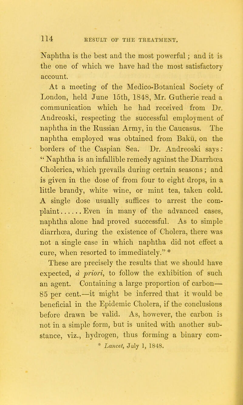 Naphtha is the best and the most powerful; and it is the one of which we have had the most satisfactory account. At a meeting of the Medico-Botanical Society of London, held June 15th, 1848, Mr. Gutherie read a communication which he had received from Dr. Andreoski, respecting the successful employment of naphtha in the Kussian Army, in the Caucasus. The naphtha employed was obtained from Bakii, on the borders of the Caspian Sea. Dr. Andreoski says:  Naphtha is an infallible remedy against the Diarrhoea Cholerica, which prevails during certain seasons; and is given in the dose of from four to eight drops, in a little brandy, white wine, or mint tea, taken cold. A single dose usually suffices to arrest the com- plaint Even in many of the advanced cases, naphtha alone had proved successful. As to simple diarrhoea, during the existence of Cholera, there was not a single case in which naphtha did not effect a cure, when resorted to immediately. * These are precisely the results that we should have expected, d priori, to follow the exhibition of such an agent. Containing a large proportion of carbon— 85 per cent.—it might be inferred that it would be beneficial in the Epidemic Cholera, if the conclusions before drawn be valid. As, however, the carbon is not in a simple form, but is united with another sub- stance, viz., hydrogen, thus forming a binary com- * Lancet, July 1, 1848.