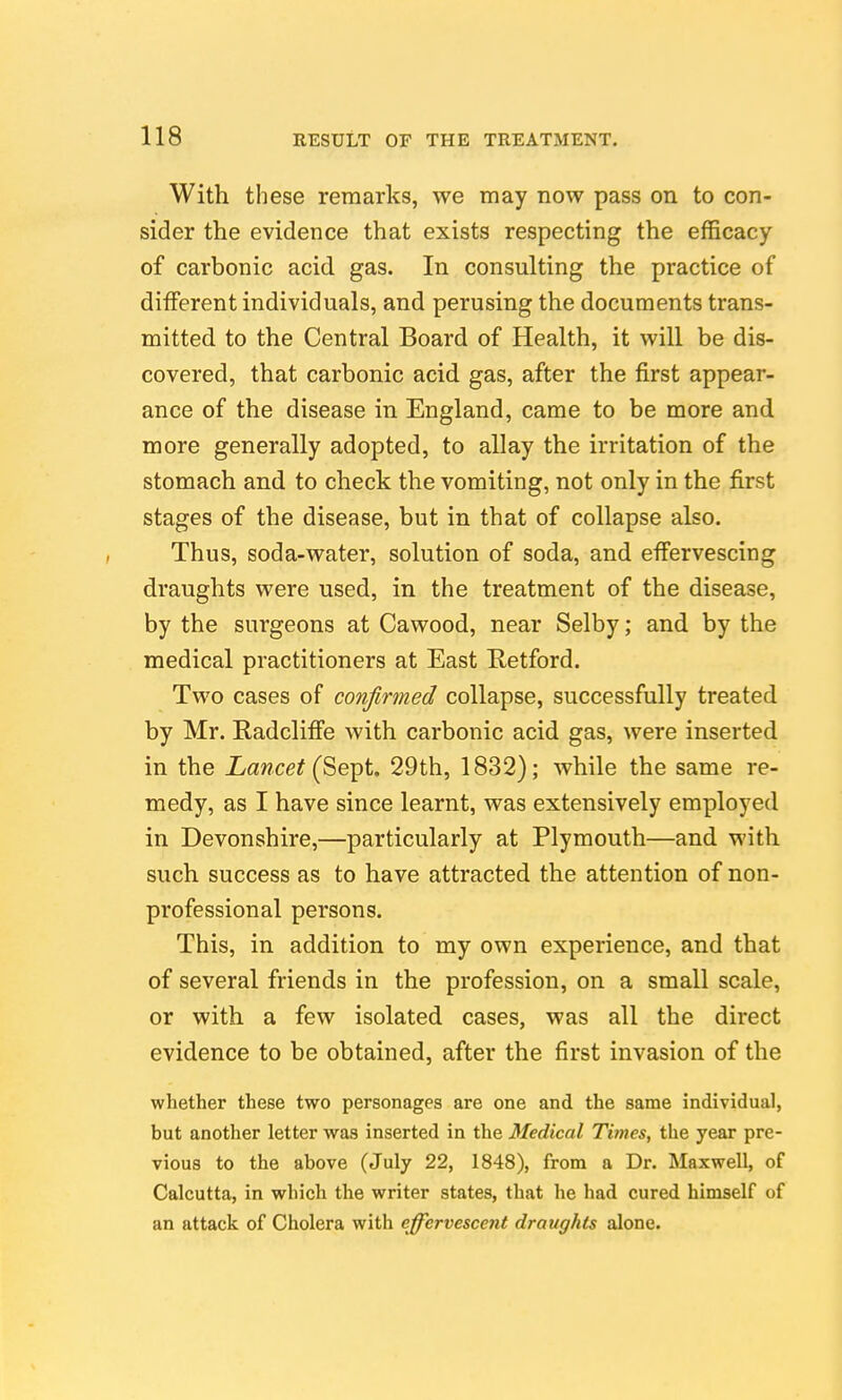 With these remarks, we may now pass on to con- sider the evidence that exists respecting the efficacy of carbonic acid gas. In consulting the practice of different individuals, and perusing the documents trans- mitted to the Central Board of Health, it will be dis- covered, that carbonic acid gas, after the first appear- ance of the disease in England, came to be more and more generally adopted, to allay the irritation of the stomach and to check the vomiting, not only in the first stages of the disease, but in that of collapse also. Thus, soda-water, solution of soda, and effervescing draughts were used, in the treatment of the disease, by the surgeons at Cawood, near Selby; and by the medical practitioners at East Retford. Two cases of confirmed collapse, successfully treated by Mr. Radcliffe with carbonic acid gas, were inserted in the Xawce^ (Sept. 29th, 1832); while the same re- medy, as I have since learnt, was extensively employed in Devonshire,—particularly at Plymouth—and with such success as to have attracted the attention of non- professional persons. This, in addition to my own experience, and that of several friends in the profession, on a small scale, or with a few isolated cases, was all the direct evidence to be obtained, after the first invasion of the whether these two personages are one and the same individual, but another letter was inserted in the Medical Titnes, the year pre- vious to the above (July 22, 1848), from a Dr. Maxwell, of Calcutta, in which the writer states, that he had cured himself of an attack of Cholera with effervescent draughts alone.