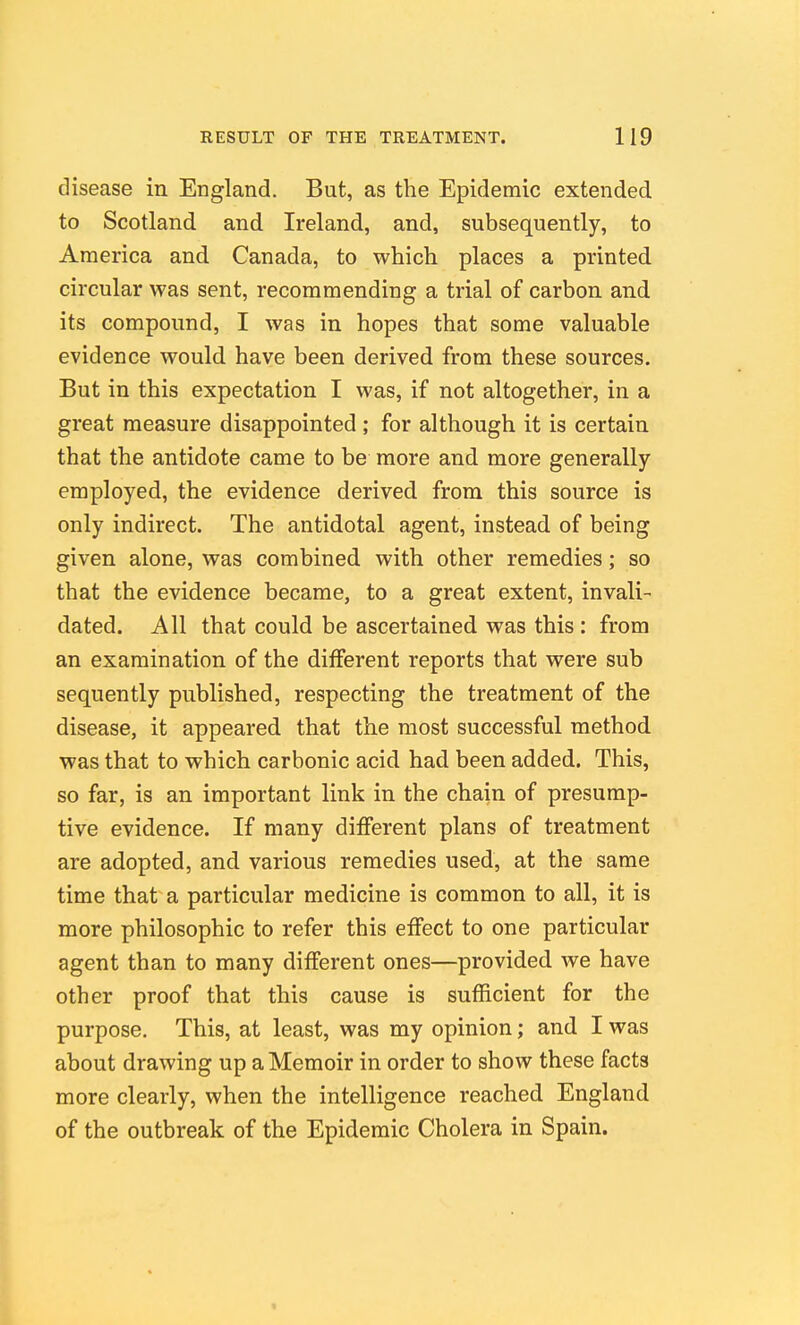 disease in England. But, as the Epidemic extended to Scotland and Ireland, and, subsequently, to America and Canada, to which places a printed circular was sent, recommending a trial of carbon and its compound, I was in hopes that some valuable evidence would have been derived from these sources. But in this expectation I was, if not altogether, in a great measure disappointed ; for although it is certain that the antidote came to be more and more generally employed, the evidence derived from this source is only indirect. The antidotal agent, instead of being given alone, was combined with other remedies; so that the evidence became, to a great extent, invali- dated. All that could be ascertained was this : from an examination of the different reports that were sub sequently published, respecting the treatment of the disease, it appeared that the most successful method was that to which carbonic acid had been added. This, so far, is an important link in the chain of presump- tive evidence. If many different plans of treatment are adopted, and various remedies used, at the same time that a particular medicine is common to all, it is more philosophic to refer this effect to one particular agent than to many different ones—provided we have other proof that this cause is sufficient for the purpose. This, at least, was my opinion; and I was about drawing up a Memoir in order to show these facts more clearly, when the intelligence reached England of the outbreak of the Epidemic Cholera in Spain.