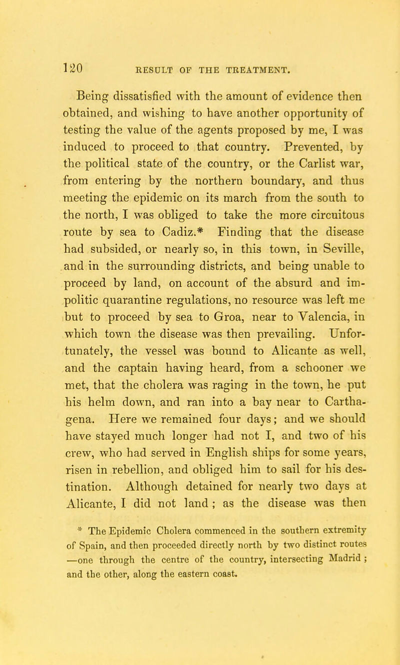 Being dissatisfied with the amount of evidence then obtained, and wishing to have another opportunity of testing the value of the agents proposed by me, I was induced to proceed to that country. Prevented, by the political state of the country, or the Carlist war, from entering by the northern boundary, and thus meeting the epidemic on its march from the south to the north, I was obliged to take the more circuitous route by sea to Cadiz.* Finding that the disease had subsided, or nearly so, in this town, in Seville, and in the surrounding districts, and being unable to proceed by land, on account of the absurd and im- politic quarantine regulations, no resource was left me but to proceed by sea to Groa, near to Valencia, in which town the disease was then prevailing. Unfor- tunately, the vessel was bound to Alicante as well, and the captain having heard, from a schooner we met, that the cholera was raging in the town, he put his helm down, and ran into a bay near to Cartha- gena. Here we remained four days; and we should have stayed much longer had not I, and two of his crew, who had served in English ships for some years, risen in rebellion, and obliged him to sail for his des- tination. Although detained for nearly two days at Alicante, I did not land ; as the disease was then * The Epidemic Cholera commenced in the southern extremity of Spain, and then proceeded directly north by two distinct routes —one through the centre of the country, intersecting Madrid ; and the other, along the eastern coast.