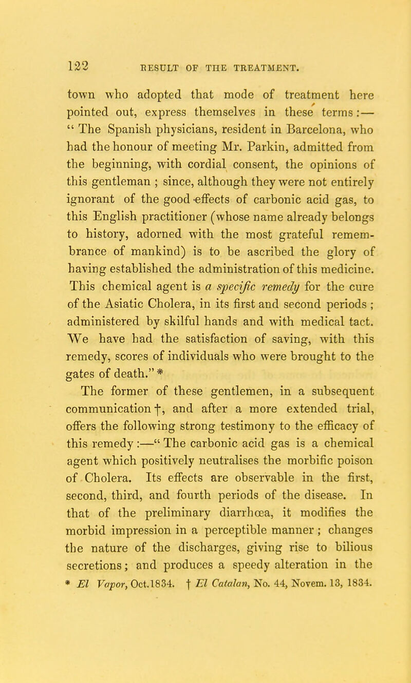 town who adopted that mode of treatment here pointed out, express themselves in these terms :—  The Spanish physicians, resident in Barcelona, who had the honour of meeting Mr. Parkin, admitted from the beginning, with cordial consent, the opinions of this gentleman ; since, although they were not entirely ignorant of the good -effects of carbonic acid gas, to this English practitioner (whose name already belongs to history, adorned with the most grateful remem- brance of mankind) is to be ascribed the glory of having established the administration of this medicine. This chemical agent is a specific remedy for the cure of the Asiatic Cholera, in its first and second periods ; administered by skilful hands and with medical tact. We have had the satisfaction of saving, with this remedy, scores of individuals who were brought to the gates of death.* The former of these gentlemen, in a subsequent communication ■]*, and after a more extended trial, ofiers the following strong testimony to the efficacy of this remedy :— The carbonic acid gas is a chemical agent which positively neutralises the morbific poison of Cholera. Its effects are observable in the first, second, third, and fourth periods of the disease. In that of the preliminary diarrhoea, it modifies the morbid impression in a perceptible manner ; changes the nature of the discharges, giving rise to bilious secretions; and produces a speedy alteration in the * El Vapor, Oct. 1834. f El Catalan, No. 44, Novem. 13, 1834.