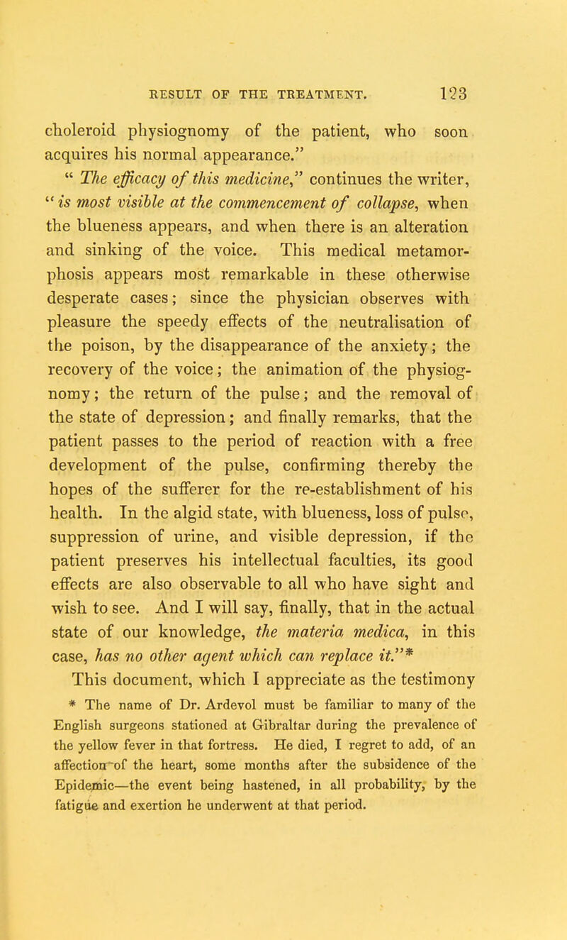 choleroid physiognomy of the patient, who soon acquires his normal appearance.  The efficacy of this medicine continues the writer,  is most visible at the commencement of collapse, when the blueness appears, and when there is an alteration and sinking of the voice. This medical metamor- phosis appears most remarkable in these otherwise desperate cases; since the physician observes with pleasure the speedy effects of the neutralisation of the poison, by the disappearance of the anxiety; the recovery of the voice; the animation of the physiog- nomy ; the return of the pulse; and the removal of the state of depression; and finally remarks, that the patient passes to the period of reaction with a free development of the pulse, confirming thereby the hopes of the sufferer for the re-establishment of his health. In the algid state, with blueness, loss of pulse, suppression of urine, and visible depression, if the patient preserves his intellectual faculties, its good effects are also observable to all who have sight and wish to see. And I will say, finally, that in the actual state of our knowledge, the materia medica, in this case, has no other agent which can replace it.* This document, which I appreciate as the testimony * The name of Dr. Ardevol must be familiar to many of the English surgeons stationed at Gibraltar during the prevalence of the yellow fever in that fortress. He died, I regret to add, of an afFectionrof the heart, some months after the subsidence of the Epidemic—the event being hastened, in all probability, by the fatigue and exertion he underwent at that period.