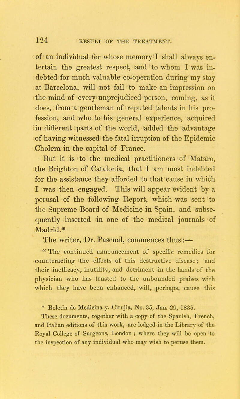 of an individual for whose memory I shall always en- tertain the greatest respect, and to whom I was in- debted for much valuable co-operation during my stay at Barcelona, will not fail to make an impression on the mind of every unprejudiced person, coming, as it does, from a gentleman of reputed talents in his pro- fession, and who to his general experience, acquired iin different parts of the world, added the advantage of having witnessed the fatal irruption of the Epidemic Cholera in the capital of France. But it is to the medical practitioners of Mataro, 'the Brighton of Catalonia, that I am most indebted for the assistance they afforded to that cause in which I was then engaged. This will appear evident by a perusal of the following Report, which was sent to the Supreme Board of Medicine in Spain, and subse- quently inserted in one of the medical journals of Madrid.* The writer, Dr. Pascual, commences thus:— The continued announcement of specific remedies for counteracting the effects of this destructive disease; and their inefEcacy, inutility, and detriment in the hands of the physician who has trusted to the unbounded praises with which they have been enhanced, will, perhaps, cause this * Boletin de Medieina y. Cirujia, No. 35, Jan. 29, 1835. These documents, together with a copy of the Spanish, French, and Italian editions of this work, are lodged in the Library of the Royal College of Surgeons, London ; where they will be open to the inspection of any individual who may wish to peruse them.