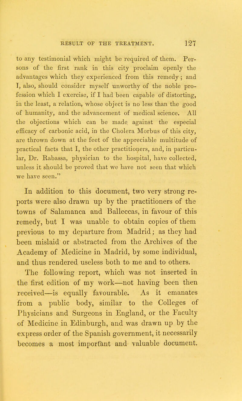 to any testimonial which might be required of them. Per- sons of the first rank in this city proclaim openly the advantages which they experienced from this remedy; and T, also, should consider myself unworthy of the noble pro- fession which I exercise, if I had been capable of distorting, in the least, a relation, whose object is no less than the good of humanity, and the advancement of medical science. All the objections which can be made against the especial efficacy of carbonic acid, in the Cholera Morbus of this city, are thrown down at the feet of the appreciable multitude of practical facts that I, the other practitioners, and, in particu- lar. Dr. Rabassa, physician to the hospital, have collected, unless it should be proved that we have not seen that which we have seen. In addition to this document, two very strong re- ports were also drawn up by the practitioners of the towns of Salamanca and Balleccas, in favour of this remedy, but I was unable to obtain copies of them previous to my departure from Madrid; as they had been mislaid or abstracted from the Archives of the Academy of Medicine in Madrid, by some individual, and thus rendered useless both to me and to others. The following report, which was not inserted in the first edition of my work—not having been then received—is equally favourable. As it emanates from a public body, similar to the Colleges of Physicians and Surgeons in England, or the Faculty of Medicine in Edinburgh, and was drawn up by the express order of the Spanish government, it necessarily becomes a most important and valuable document.