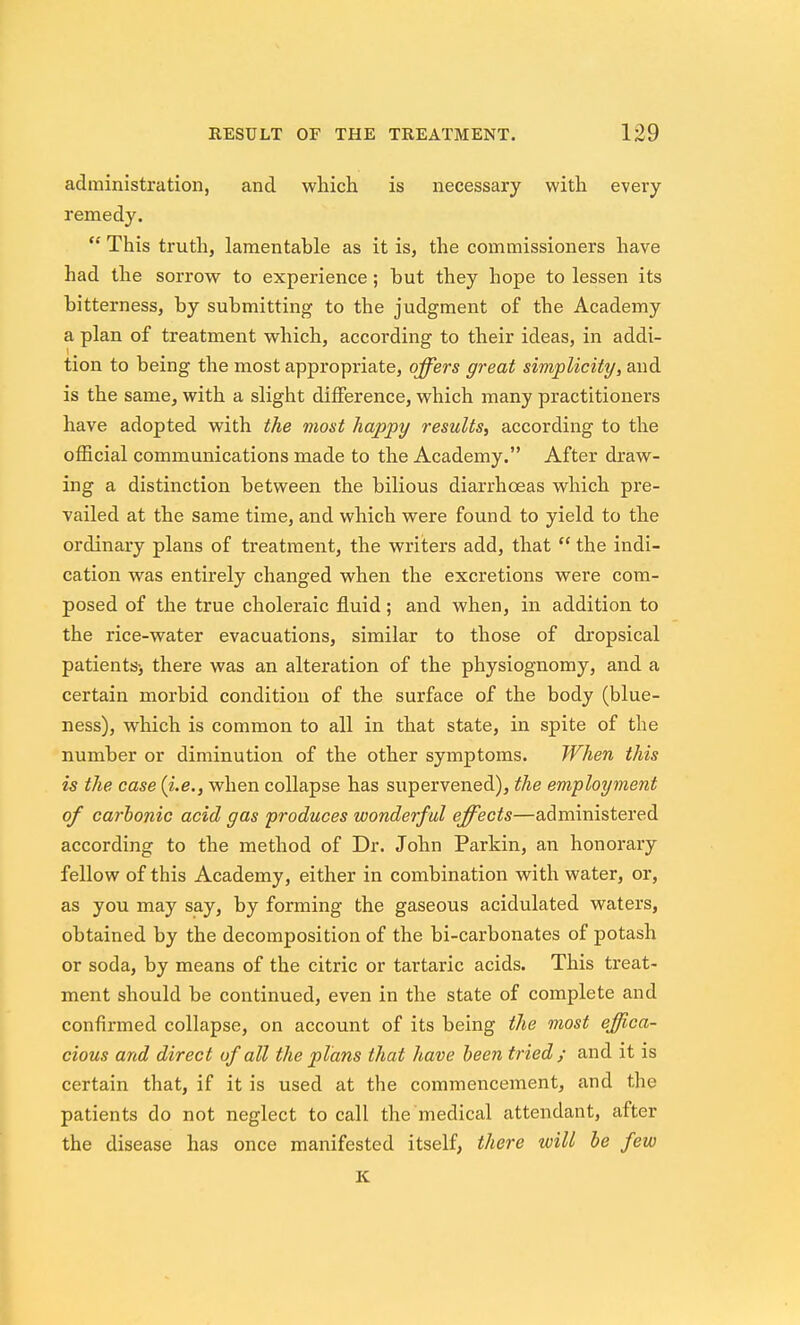 administration, and which is necessary with every remedy.  This truth, lamentable as it is, the commissioners have had the sorrow to experience; but they hope to lessen its bitterness, by submitting to the judgment of the Academy a plan of treatment which, according to their ideas, in addi- tion to being the most appropriate, offers great simplicity, and is the same, with a slight difference, which many practitioners have adopted with the most happy results, according to the official communications made to the Academy. After draw- ing a distinction between the bilious diarrhoeas which pre- vailed at the same time, and which were found to yield to the ordinary plans of treatment, the writers add, that  the indi- cation was entirely changed when the excretions were com- posed of the true choleraic fluid; and when, in addition to the rice-water evacuations, similar to those of dropsical patientS) there was an alteration of the physiognomy, and a certain morbid condition of the surface of the body (blue- ness), which is common to all in that state, in spite of the number or diminution of the other symptoms. When this is the case (i.e., when collapse has supervened), the employment of carbonic acid gas produces wonderful effects—administered according to the method of Dr. John Parkin, an honorary fellow of this Academy, either in combination with water, or, as you may say, by forming the gaseous acidulated waters, obtained by the decomposition of the bi-carbonates of potash or soda, by means of the citric or tartaric acids. This treat- ment should be continued, even in the state of complete and confirmed collapse, on account of its being tJie most effica- cious and direct of all the plans that have been tried; and it is certain that, if it is used at the commencement, and the patients do not neglect to call the medical attendant, after the disease has once manifested itself, there will be few K