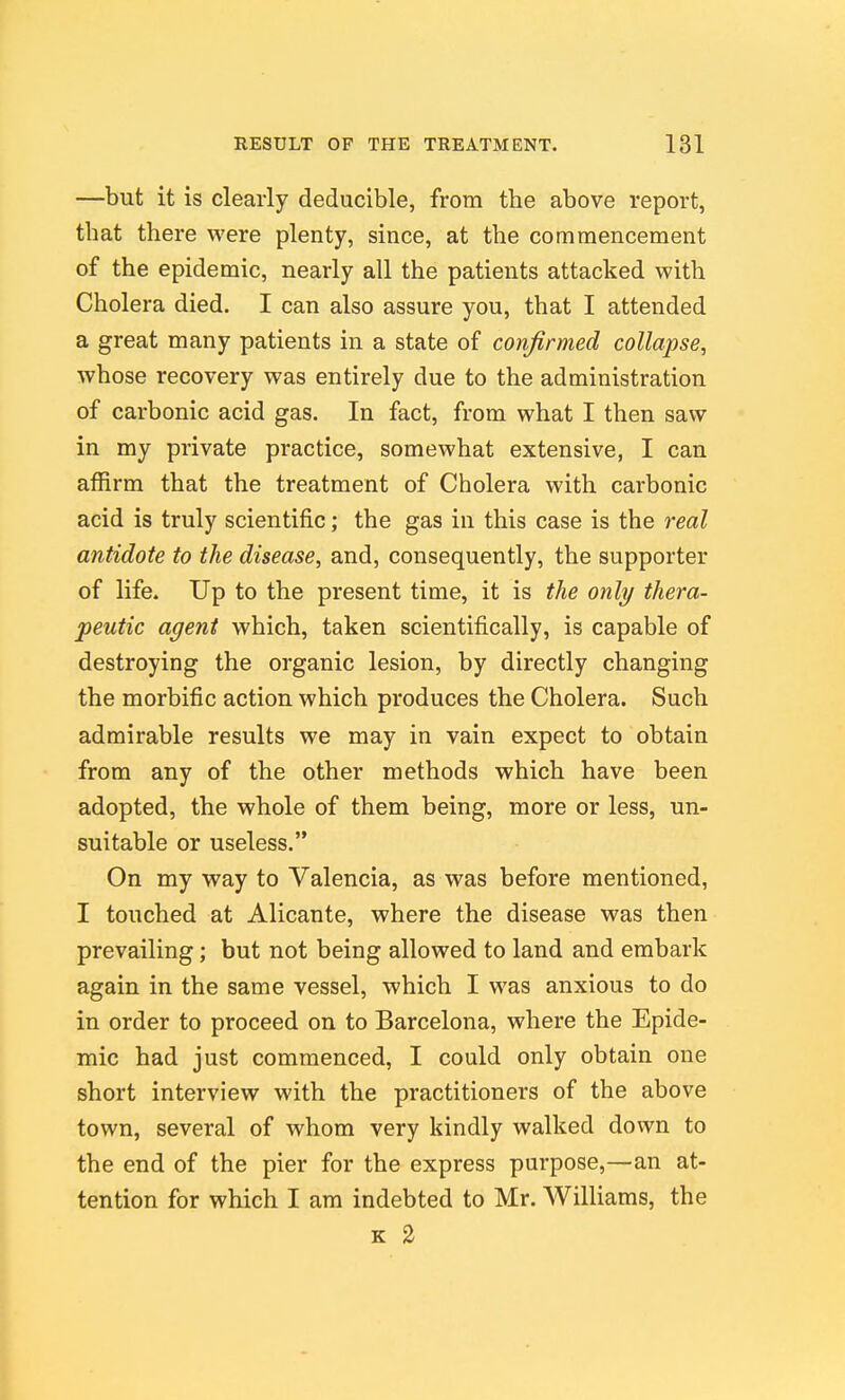 —but it is clearly deducible, from the above report, that there were plenty, since, at the commencement of the epidemic, nearly all the patients attacked with Cholera died. I can also assure you, that I attended a great many patients in a state of confirmed collapse, whose recovery was entirely due to the administration of carbonic acid gas. In fact, from what I then saw in my private practice, somewhat extensive, I can affirm that the treatment of Cholera with carbonic acid is truly scientific; the gas in this case is the real antidote to the disease, and, consequently, the supporter of life. Up to the present time, it is the only thera- peutic agent which, taken scientifically, is capable of destroying the organic lesion, by directly changing the morbific action which produces the Cholera. Such admirable results we may in vain expect to obtain from any of the other methods which have been adopted, the whole of them being, more or less, un- suitable or useless. On my way to Valencia, as was before mentioned, I touched at Alicante, where the disease was then prevailing; but not being allowed to land and embark again in the same vessel, which I was anxious to do in order to proceed on to Barcelona, where the Epide- mic had just commenced, I could only obtain one short interview with the practitioners of the above town, several of whom very kindly walked down to the end of the pier for the express purpose,—an at- tention for which I am indebted to Mr. Williams, the K 2